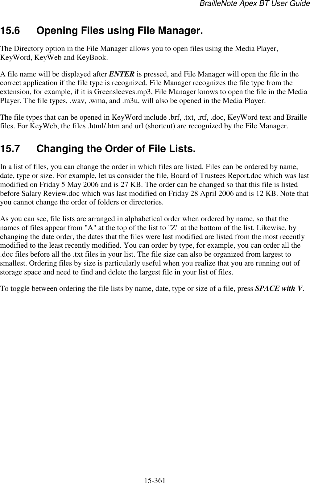 BrailleNote Apex BT User Guide   15-361   15.6  Opening Files using File Manager. The Directory option in the File Manager allows you to open files using the Media Player, KeyWord, KeyWeb and KeyBook. A file name will be displayed after ENTER is pressed, and File Manager will open the file in the correct application if the file type is recognized. File Manager recognizes the file type from the extension, for example, if it is Greensleeves.mp3, File Manager knows to open the file in the Media Player. The file types, .wav, .wma, and .m3u, will also be opened in the Media Player. The file types that can be opened in KeyWord include .brf, .txt, .rtf, .doc, KeyWord text and Braille files. For KeyWeb, the files .html/.htm and url (shortcut) are recognized by the File Manager.  15.7  Changing the Order of File Lists. In a list of files, you can change the order in which files are listed. Files can be ordered by name, date, type or size. For example, let us consider the file, Board of Trustees Report.doc which was last modified on Friday 5 May 2006 and is 27 KB. The order can be changed so that this file is listed before Salary Review.doc which was last modified on Friday 28 April 2006 and is 12 KB. Note that you cannot change the order of folders or directories. As you can see, file lists are arranged in alphabetical order when ordered by name, so that the names of files appear from &quot;A&quot; at the top of the list to &quot;Z&quot; at the bottom of the list. Likewise, by changing the date order, the dates that the files were last modified are listed from the most recently modified to the least recently modified. You can order by type, for example, you can order all the .doc files before all the .txt files in your list. The file size can also be organized from largest to smallest. Ordering files by size is particularly useful when you realize that you are running out of storage space and need to find and delete the largest file in your list of files. To toggle between ordering the file lists by name, date, type or size of a file, press SPACE with V.  