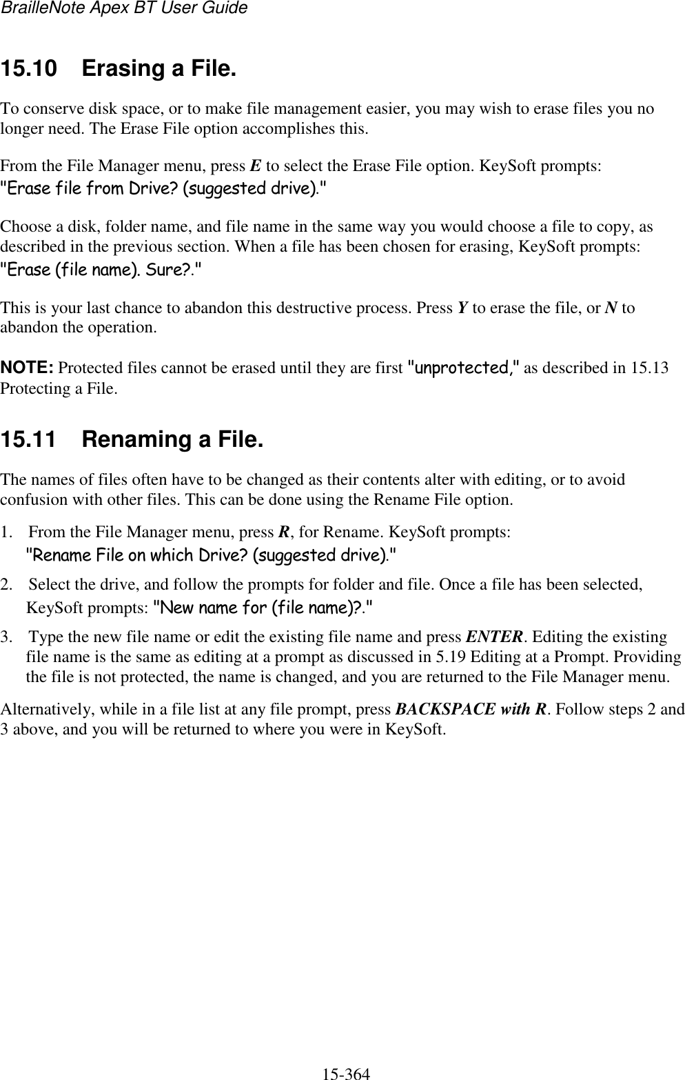 BrailleNote Apex BT User Guide   15-364   15.10  Erasing a File. To conserve disk space, or to make file management easier, you may wish to erase files you no longer need. The Erase File option accomplishes this. From the File Manager menu, press E to select the Erase File option. KeySoft prompts: &quot;Erase file from Drive? (suggested drive).&quot; Choose a disk, folder name, and file name in the same way you would choose a file to copy, as described in the previous section. When a file has been chosen for erasing, KeySoft prompts: &quot;Erase (file name). Sure?.&quot; This is your last chance to abandon this destructive process. Press Y to erase the file, or N to abandon the operation. NOTE: Protected files cannot be erased until they are first &quot;unprotected,&quot; as described in 15.13 Protecting a File.  15.11  Renaming a File. The names of files often have to be changed as their contents alter with editing, or to avoid confusion with other files. This can be done using the Rename File option.  1. From the File Manager menu, press R, for Rename. KeySoft prompts: &quot;Rename File on which Drive? (suggested drive).&quot; 2. Select the drive, and follow the prompts for folder and file. Once a file has been selected, KeySoft prompts: &quot;New name for (file name)?.&quot; 3. Type the new file name or edit the existing file name and press ENTER. Editing the existing file name is the same as editing at a prompt as discussed in 5.19 Editing at a Prompt. Providing the file is not protected, the name is changed, and you are returned to the File Manager menu. Alternatively, while in a file list at any file prompt, press BACKSPACE with R. Follow steps 2 and 3 above, and you will be returned to where you were in KeySoft.  