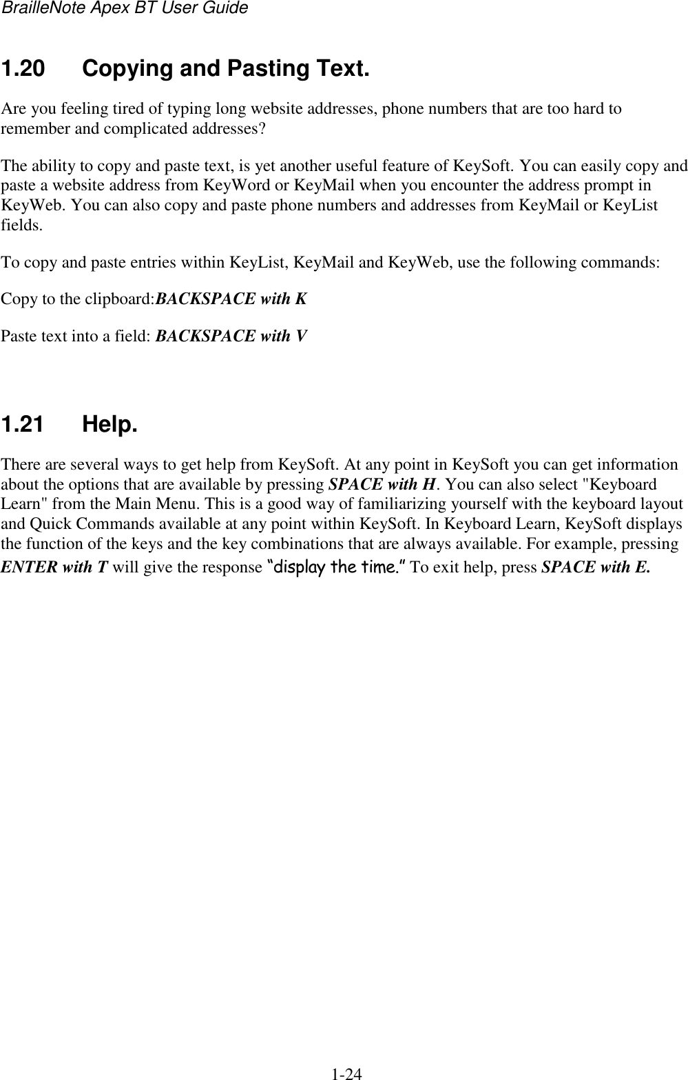 BrailleNote Apex BT User Guide   1-24   1.20  Copying and Pasting Text. Are you feeling tired of typing long website addresses, phone numbers that are too hard to remember and complicated addresses?  The ability to copy and paste text, is yet another useful feature of KeySoft. You can easily copy and paste a website address from KeyWord or KeyMail when you encounter the address prompt in KeyWeb. You can also copy and paste phone numbers and addresses from KeyMail or KeyList fields. To copy and paste entries within KeyList, KeyMail and KeyWeb, use the following commands: Copy to the clipboard: BACKSPACE with K Paste text into a field: BACKSPACE with V   1.21  Help. There are several ways to get help from KeySoft. At any point in KeySoft you can get information about the options that are available by pressing SPACE with H. You can also select &quot;Keyboard Learn&quot; from the Main Menu. This is a good way of familiarizing yourself with the keyboard layout and Quick Commands available at any point within KeySoft. In Keyboard Learn, KeySoft displays the function of the keys and the key combinations that are always available. For example, pressing ENTER with T will give the response “display the time.” To exit help, press SPACE with E.   
