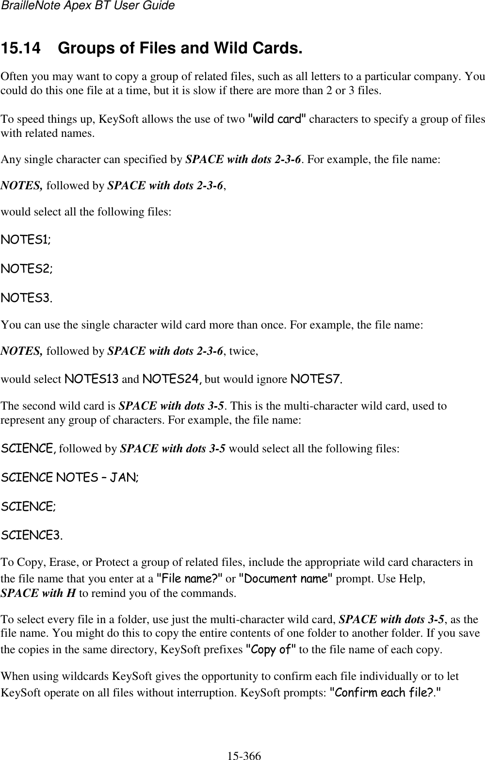 BrailleNote Apex BT User Guide   15-366   15.14  Groups of Files and Wild Cards. Often you may want to copy a group of related files, such as all letters to a particular company. You could do this one file at a time, but it is slow if there are more than 2 or 3 files. To speed things up, KeySoft allows the use of two &quot;wild card&quot; characters to specify a group of files with related names. Any single character can specified by SPACE with dots 2-3-6. For example, the file name: NOTES, followed by SPACE with dots 2-3-6, would select all the following files: NOTES1; NOTES2; NOTES3. You can use the single character wild card more than once. For example, the file name: NOTES, followed by SPACE with dots 2-3-6, twice, would select NOTES13 and NOTES24, but would ignore NOTES7. The second wild card is SPACE with dots 3-5. This is the multi-character wild card, used to represent any group of characters. For example, the file name: SCIENCE, followed by SPACE with dots 3-5 would select all the following files: SCIENCE NOTES – JAN; SCIENCE; SCIENCE3. To Copy, Erase, or Protect a group of related files, include the appropriate wild card characters in the file name that you enter at a &quot;File name?&quot; or &quot;Document name&quot; prompt. Use Help, SPACE with H to remind you of the commands. To select every file in a folder, use just the multi-character wild card, SPACE with dots 3-5, as the file name. You might do this to copy the entire contents of one folder to another folder. If you save the copies in the same directory, KeySoft prefixes &quot;Copy of&quot; to the file name of each copy. When using wildcards KeySoft gives the opportunity to confirm each file individually or to let KeySoft operate on all files without interruption. KeySoft prompts: &quot;Confirm each file?.&quot; 