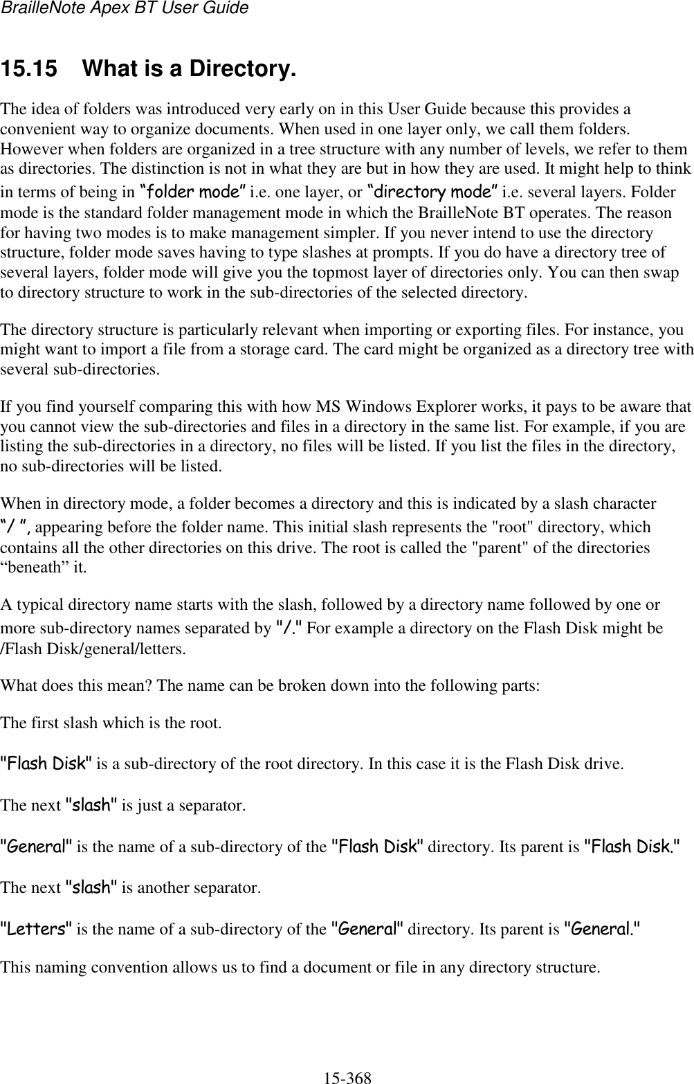 BrailleNote Apex BT User Guide   15-368   15.15  What is a Directory. The idea of folders was introduced very early on in this User Guide because this provides a convenient way to organize documents. When used in one layer only, we call them folders. However when folders are organized in a tree structure with any number of levels, we refer to them as directories. The distinction is not in what they are but in how they are used. It might help to think in terms of being in “folder mode” i.e. one layer, or “directory mode” i.e. several layers. Folder mode is the standard folder management mode in which the BrailleNote BT operates. The reason for having two modes is to make management simpler. If you never intend to use the directory structure, folder mode saves having to type slashes at prompts. If you do have a directory tree of several layers, folder mode will give you the topmost layer of directories only. You can then swap to directory structure to work in the sub-directories of the selected directory. The directory structure is particularly relevant when importing or exporting files. For instance, you might want to import a file from a storage card. The card might be organized as a directory tree with several sub-directories. If you find yourself comparing this with how MS Windows Explorer works, it pays to be aware that you cannot view the sub-directories and files in a directory in the same list. For example, if you are listing the sub-directories in a directory, no files will be listed. If you list the files in the directory, no sub-directories will be listed. When in directory mode, a folder becomes a directory and this is indicated by a slash character “/ ”, appearing before the folder name. This initial slash represents the &quot;root&quot; directory, which contains all the other directories on this drive. The root is called the &quot;parent&quot; of the directories “beneath” it. A typical directory name starts with the slash, followed by a directory name followed by one or more sub-directory names separated by &quot;/.&quot; For example a directory on the Flash Disk might be /Flash Disk/general/letters. What does this mean? The name can be broken down into the following parts: The first slash which is the root. &quot;Flash Disk&quot; is a sub-directory of the root directory. In this case it is the Flash Disk drive. The next &quot;slash&quot; is just a separator. &quot;General&quot; is the name of a sub-directory of the &quot;Flash Disk&quot; directory. Its parent is &quot;Flash Disk.&quot; The next &quot;slash&quot; is another separator. &quot;Letters&quot; is the name of a sub-directory of the &quot;General&quot; directory. Its parent is &quot;General.&quot; This naming convention allows us to find a document or file in any directory structure.  