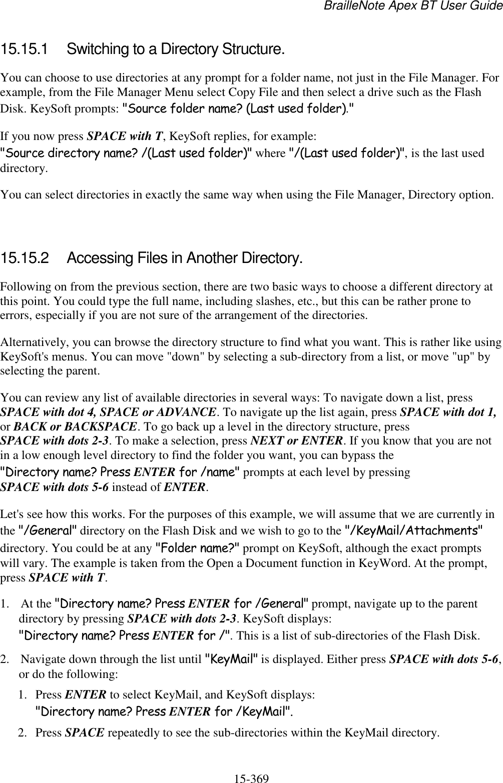 BrailleNote Apex BT User Guide   15-369   15.15.1  Switching to a Directory Structure. You can choose to use directories at any prompt for a folder name, not just in the File Manager. For example, from the File Manager Menu select Copy File and then select a drive such as the Flash Disk. KeySoft prompts: &quot;Source folder name? (Last used folder).&quot; If you now press SPACE with T, KeySoft replies, for example: &quot;Source directory name? /(Last used folder)&quot; where &quot;/(Last used folder)&quot;, is the last used directory. You can select directories in exactly the same way when using the File Manager, Directory option.   15.15.2  Accessing Files in Another Directory. Following on from the previous section, there are two basic ways to choose a different directory at this point. You could type the full name, including slashes, etc., but this can be rather prone to errors, especially if you are not sure of the arrangement of the directories. Alternatively, you can browse the directory structure to find what you want. This is rather like using KeySoft&apos;s menus. You can move &quot;down&quot; by selecting a sub-directory from a list, or move &quot;up&quot; by selecting the parent.  You can review any list of available directories in several ways: To navigate down a list, press SPACE with dot 4, SPACE or ADVANCE. To navigate up the list again, press SPACE with dot 1, or BACK or BACKSPACE. To go back up a level in the directory structure, press SPACE with dots 2-3. To make a selection, press NEXT or ENTER. If you know that you are not in a low enough level directory to find the folder you want, you can bypass the &quot;Directory name? Press ENTER for /name&quot; prompts at each level by pressing SPACE with dots 5-6 instead of ENTER. Let&apos;s see how this works. For the purposes of this example, we will assume that we are currently in the &quot;/General&quot; directory on the Flash Disk and we wish to go to the &quot;/KeyMail/Attachments&quot; directory. You could be at any &quot;Folder name?&quot; prompt on KeySoft, although the exact prompts will vary. The example is taken from the Open a Document function in KeyWord. At the prompt, press SPACE with T. 1. At the &quot;Directory name? Press ENTER for /General&quot; prompt, navigate up to the parent directory by pressing SPACE with dots 2-3. KeySoft displays: &quot;Directory name? Press ENTER for /&quot;. This is a list of sub-directories of the Flash Disk. 2. Navigate down through the list until &quot;KeyMail&quot; is displayed. Either press SPACE with dots 5-6, or do the following:  1. Press ENTER to select KeyMail, and KeySoft displays: &quot;Directory name? Press ENTER for /KeyMail&quot;.  2. Press SPACE repeatedly to see the sub-directories within the KeyMail directory. 