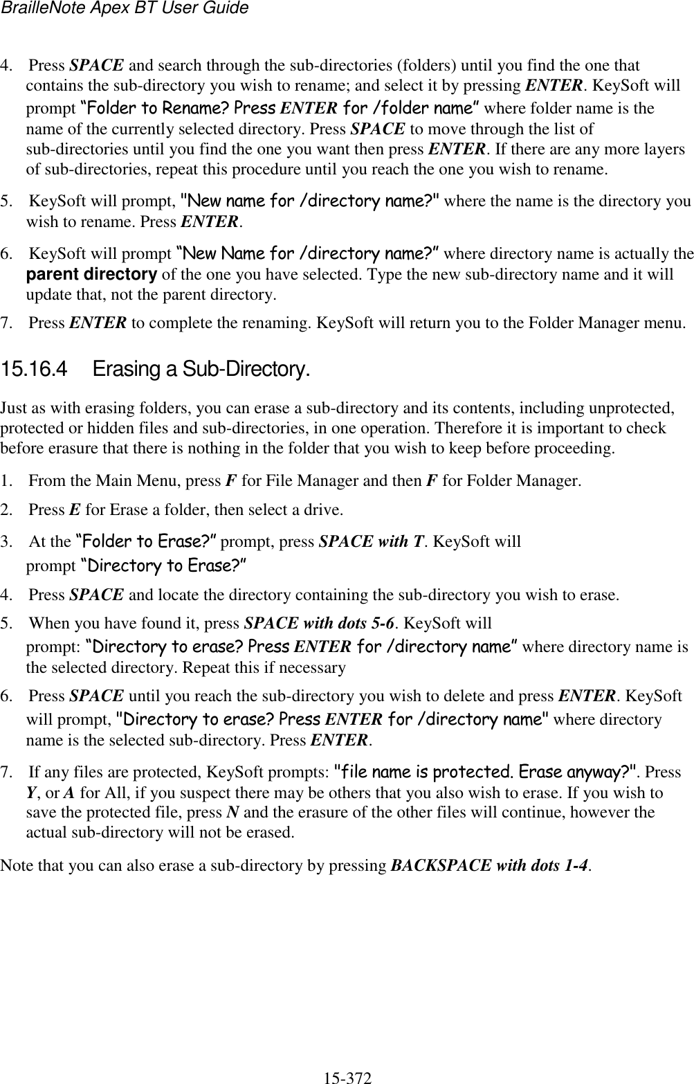 BrailleNote Apex BT User Guide   15-372   4. Press SPACE and search through the sub-directories (folders) until you find the one that contains the sub-directory you wish to rename; and select it by pressing ENTER. KeySoft will prompt “Folder to Rename? Press ENTER for /folder name” where folder name is the name of the currently selected directory. Press SPACE to move through the list of sub-directories until you find the one you want then press ENTER. If there are any more layers of sub-directories, repeat this procedure until you reach the one you wish to rename. 5. KeySoft will prompt, &quot;New name for /directory name?&quot; where the name is the directory you wish to rename. Press ENTER. 6. KeySoft will prompt “New Name for /directory name?” where directory name is actually the parent directory of the one you have selected. Type the new sub-directory name and it will update that, not the parent directory. 7. Press ENTER to complete the renaming. KeySoft will return you to the Folder Manager menu.  15.16.4  Erasing a Sub-Directory. Just as with erasing folders, you can erase a sub-directory and its contents, including unprotected, protected or hidden files and sub-directories, in one operation. Therefore it is important to check before erasure that there is nothing in the folder that you wish to keep before proceeding. 1. From the Main Menu, press F for File Manager and then F for Folder Manager. 2. Press E for Erase a folder, then select a drive. 3. At the “Folder to Erase?” prompt, press SPACE with T. KeySoft will prompt “Directory to Erase?” 4. Press SPACE and locate the directory containing the sub-directory you wish to erase. 5. When you have found it, press SPACE with dots 5-6. KeySoft will prompt: “Directory to erase? Press ENTER for /directory name” where directory name is the selected directory. Repeat this if necessary  6. Press SPACE until you reach the sub-directory you wish to delete and press ENTER. KeySoft will prompt, &quot;Directory to erase? Press ENTER for /directory name&quot; where directory name is the selected sub-directory. Press ENTER.  7. If any files are protected, KeySoft prompts: &quot;file name is protected. Erase anyway?&quot;. Press Y, or A for All, if you suspect there may be others that you also wish to erase. If you wish to save the protected file, press N and the erasure of the other files will continue, however the actual sub-directory will not be erased.  Note that you can also erase a sub-directory by pressing BACKSPACE with dots 1-4.    