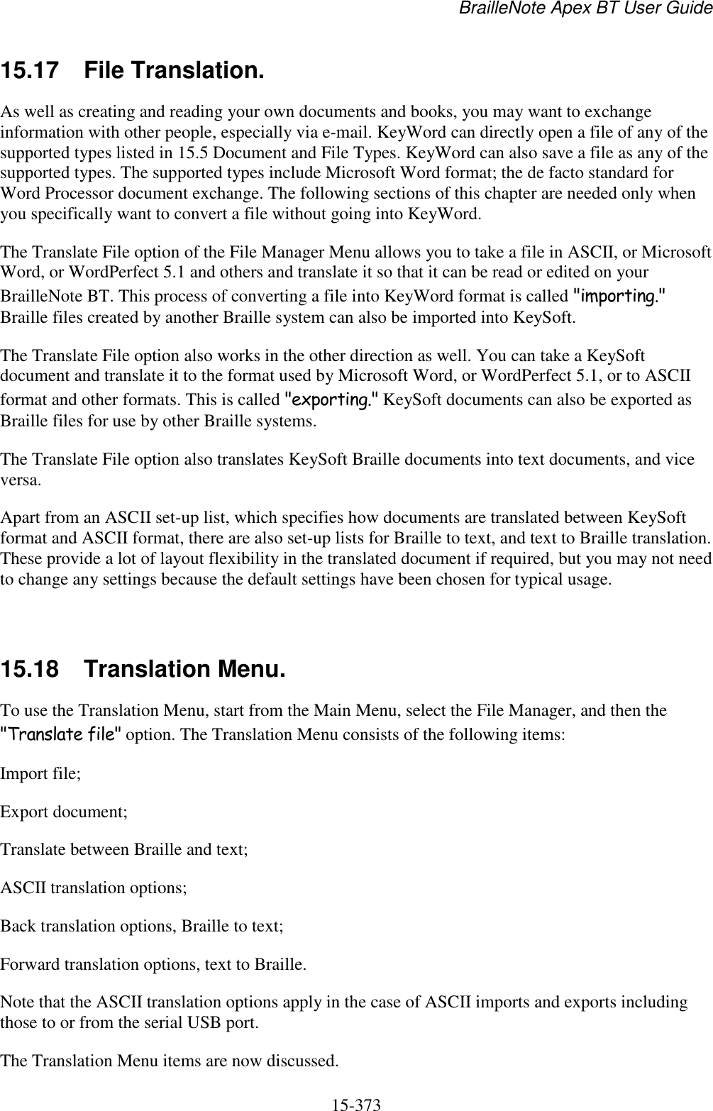 BrailleNote Apex BT User Guide   15-373   15.17  File Translation. As well as creating and reading your own documents and books, you may want to exchange information with other people, especially via e-mail. KeyWord can directly open a file of any of the supported types listed in 15.5 Document and File Types. KeyWord can also save a file as any of the supported types. The supported types include Microsoft Word format; the de facto standard for Word Processor document exchange. The following sections of this chapter are needed only when you specifically want to convert a file without going into KeyWord. The Translate File option of the File Manager Menu allows you to take a file in ASCII, or Microsoft Word, or WordPerfect 5.1 and others and translate it so that it can be read or edited on your BrailleNote BT. This process of converting a file into KeyWord format is called &quot;importing.&quot; Braille files created by another Braille system can also be imported into KeySoft. The Translate File option also works in the other direction as well. You can take a KeySoft document and translate it to the format used by Microsoft Word, or WordPerfect 5.1, or to ASCII format and other formats. This is called &quot;exporting.&quot; KeySoft documents can also be exported as Braille files for use by other Braille systems. The Translate File option also translates KeySoft Braille documents into text documents, and vice versa. Apart from an ASCII set-up list, which specifies how documents are translated between KeySoft format and ASCII format, there are also set-up lists for Braille to text, and text to Braille translation. These provide a lot of layout flexibility in the translated document if required, but you may not need to change any settings because the default settings have been chosen for typical usage.   15.18  Translation Menu. To use the Translation Menu, start from the Main Menu, select the File Manager, and then the &quot;Translate file&quot; option. The Translation Menu consists of the following items: Import file; Export document; Translate between Braille and text; ASCII translation options; Back translation options, Braille to text; Forward translation options, text to Braille. Note that the ASCII translation options apply in the case of ASCII imports and exports including those to or from the serial USB port.  The Translation Menu items are now discussed.  