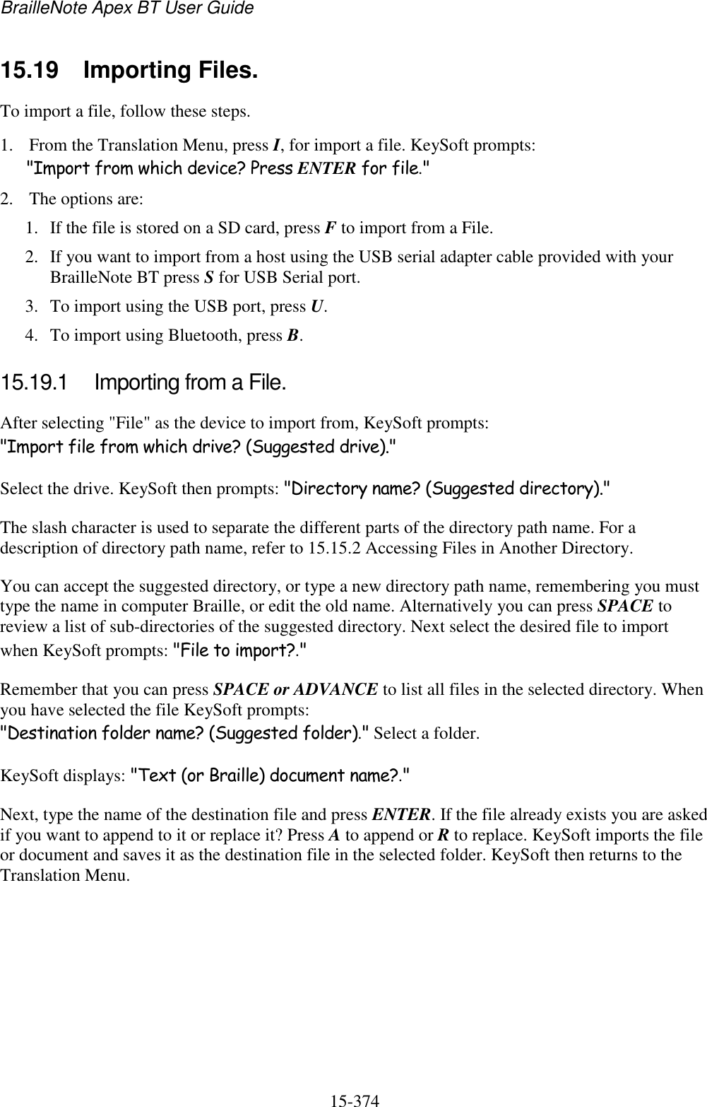 BrailleNote Apex BT User Guide   15-374   15.19  Importing Files. To import a file, follow these steps. 1. From the Translation Menu, press I, for import a file. KeySoft prompts: &quot;Import from which device? Press ENTER for file.&quot; 2. The options are: 1. If the file is stored on a SD card, press F to import from a File. 2. If you want to import from a host using the USB serial adapter cable provided with your BrailleNote BT press S for USB Serial port. 3. To import using the USB port, press U. 4. To import using Bluetooth, press B.  15.19.1  Importing from a File. After selecting &quot;File&quot; as the device to import from, KeySoft prompts: &quot;Import file from which drive? (Suggested drive).&quot; Select the drive. KeySoft then prompts: &quot;Directory name? (Suggested directory).&quot; The slash character is used to separate the different parts of the directory path name. For a description of directory path name, refer to 15.15.2 Accessing Files in Another Directory. You can accept the suggested directory, or type a new directory path name, remembering you must type the name in computer Braille, or edit the old name. Alternatively you can press SPACE to review a list of sub-directories of the suggested directory. Next select the desired file to import when KeySoft prompts: &quot;File to import?.&quot; Remember that you can press SPACE or ADVANCE to list all files in the selected directory. When you have selected the file KeySoft prompts: &quot;Destination folder name? (Suggested folder).&quot; Select a folder. KeySoft displays: &quot;Text (or Braille) document name?.&quot; Next, type the name of the destination file and press ENTER. If the file already exists you are asked if you want to append to it or replace it? Press A to append or R to replace. KeySoft imports the file or document and saves it as the destination file in the selected folder. KeySoft then returns to the Translation Menu.   