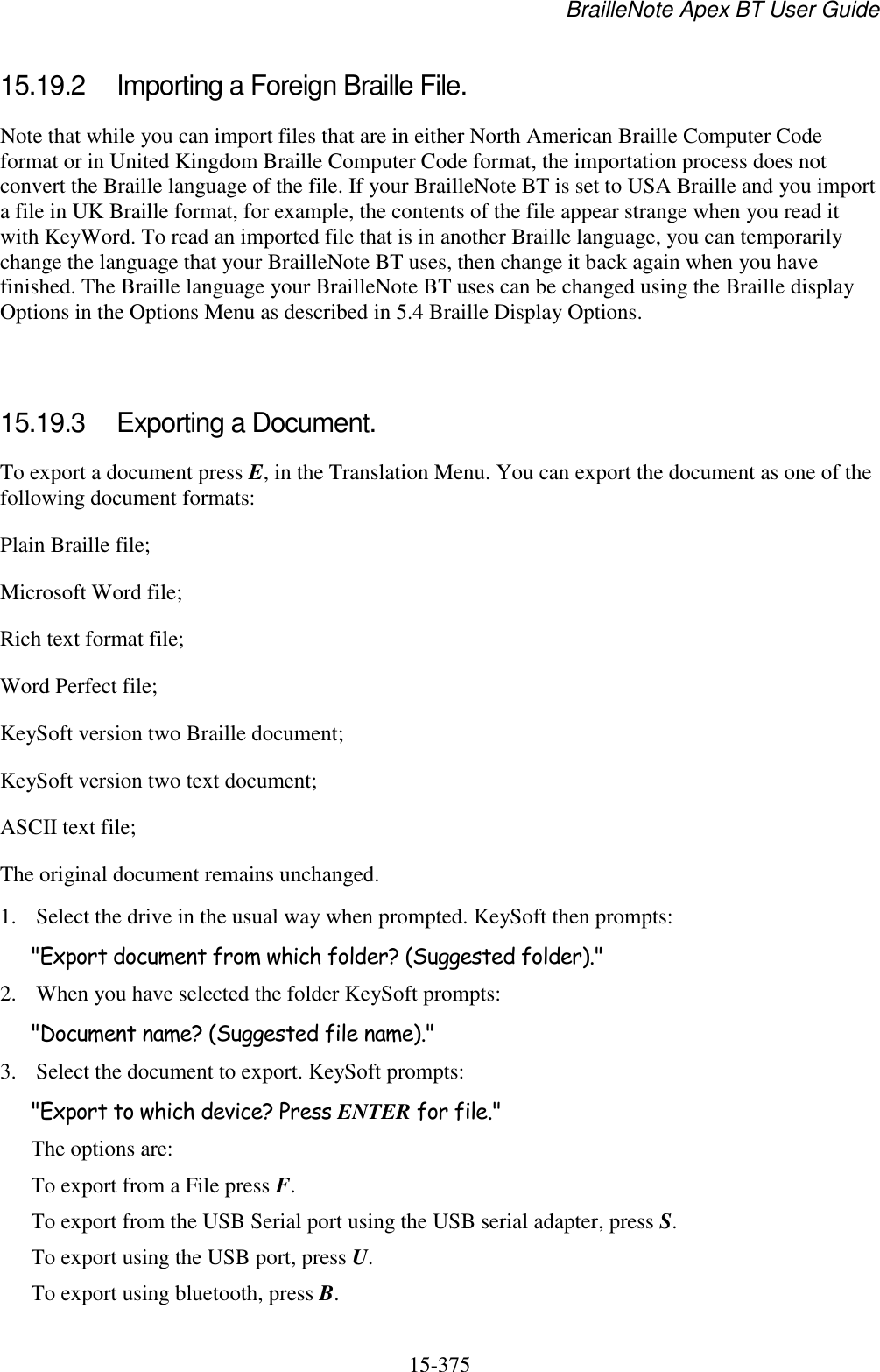 BrailleNote Apex BT User Guide   15-375   15.19.2  Importing a Foreign Braille File. Note that while you can import files that are in either North American Braille Computer Code format or in United Kingdom Braille Computer Code format, the importation process does not convert the Braille language of the file. If your BrailleNote BT is set to USA Braille and you import a file in UK Braille format, for example, the contents of the file appear strange when you read it with KeyWord. To read an imported file that is in another Braille language, you can temporarily change the language that your BrailleNote BT uses, then change it back again when you have finished. The Braille language your BrailleNote BT uses can be changed using the Braille display Options in the Options Menu as described in 5.4 Braille Display Options.   15.19.3  Exporting a Document. To export a document press E, in the Translation Menu. You can export the document as one of the following document formats: Plain Braille file; Microsoft Word file; Rich text format file; Word Perfect file; KeySoft version two Braille document; KeySoft version two text document; ASCII text file; The original document remains unchanged. 1. Select the drive in the usual way when prompted. KeySoft then prompts: &quot;Export document from which folder? (Suggested folder).&quot; 2. When you have selected the folder KeySoft prompts: &quot;Document name? (Suggested file name).&quot; 3. Select the document to export. KeySoft prompts: &quot;Export to which device? Press ENTER for file.&quot; The options are: To export from a File press F. To export from the USB Serial port using the USB serial adapter, press S. To export using the USB port, press U. To export using bluetooth, press B.  