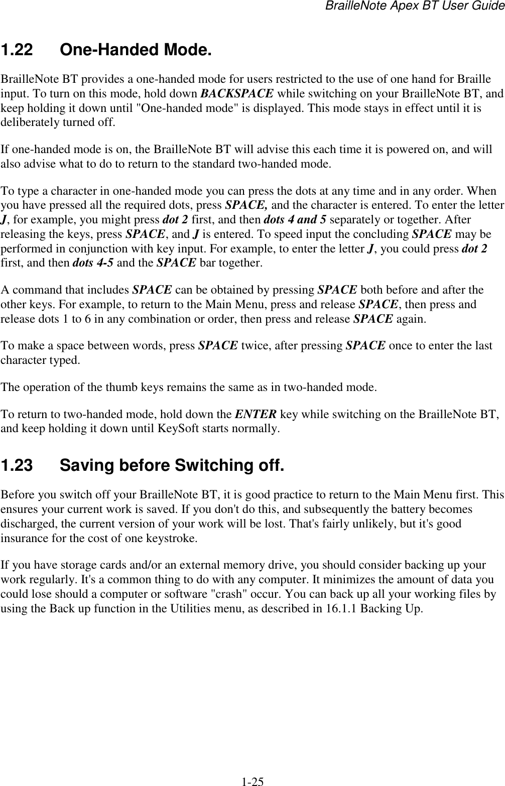 BrailleNote Apex BT User Guide   1-25   1.22  One-Handed Mode. BrailleNote BT provides a one-handed mode for users restricted to the use of one hand for Braille input. To turn on this mode, hold down BACKSPACE while switching on your BrailleNote BT, and keep holding it down until &quot;One-handed mode&quot; is displayed. This mode stays in effect until it is deliberately turned off. If one-handed mode is on, the BrailleNote BT will advise this each time it is powered on, and will also advise what to do to return to the standard two-handed mode. To type a character in one-handed mode you can press the dots at any time and in any order. When you have pressed all the required dots, press SPACE, and the character is entered. To enter the letter J, for example, you might press dot 2 first, and then dots 4 and 5 separately or together. After releasing the keys, press SPACE, and J is entered. To speed input the concluding SPACE may be performed in conjunction with key input. For example, to enter the letter J, you could press dot 2 first, and then dots 4-5 and the SPACE bar together. A command that includes SPACE can be obtained by pressing SPACE both before and after the other keys. For example, to return to the Main Menu, press and release SPACE, then press and release dots 1 to 6 in any combination or order, then press and release SPACE again. To make a space between words, press SPACE twice, after pressing SPACE once to enter the last character typed. The operation of the thumb keys remains the same as in two-handed mode. To return to two-handed mode, hold down the ENTER key while switching on the BrailleNote BT, and keep holding it down until KeySoft starts normally.   1.23  Saving before Switching off. Before you switch off your BrailleNote BT, it is good practice to return to the Main Menu first. This ensures your current work is saved. If you don&apos;t do this, and subsequently the battery becomes discharged, the current version of your work will be lost. That&apos;s fairly unlikely, but it&apos;s good insurance for the cost of one keystroke. If you have storage cards and/or an external memory drive, you should consider backing up your work regularly. It&apos;s a common thing to do with any computer. It minimizes the amount of data you could lose should a computer or software &quot;crash&quot; occur. You can back up all your working files by using the Back up function in the Utilities menu, as described in 16.1.1 Backing Up.   