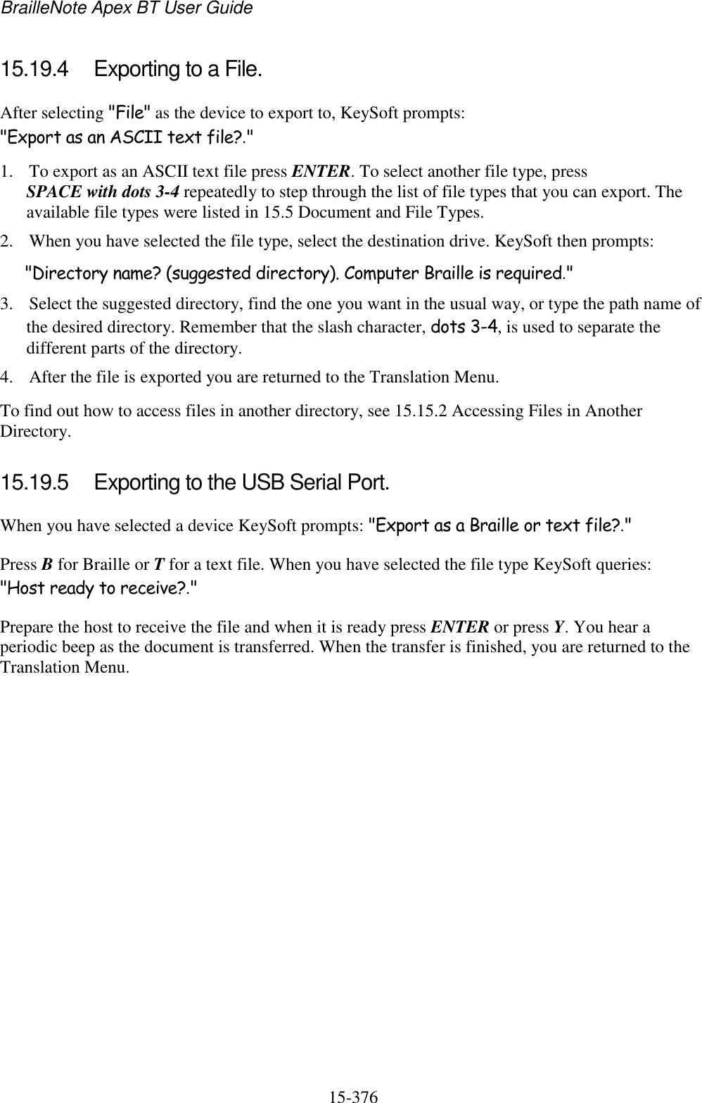 BrailleNote Apex BT User Guide   15-376   15.19.4  Exporting to a File. After selecting &quot;File&quot; as the device to export to, KeySoft prompts: &quot;Export as an ASCII text file?.&quot; 1. To export as an ASCII text file press ENTER. To select another file type, press SPACE with dots 3-4 repeatedly to step through the list of file types that you can export. The available file types were listed in 15.5 Document and File Types. 2. When you have selected the file type, select the destination drive. KeySoft then prompts: &quot;Directory name? (suggested directory). Computer Braille is required.&quot; 3. Select the suggested directory, find the one you want in the usual way, or type the path name of the desired directory. Remember that the slash character, dots 3-4, is used to separate the different parts of the directory. 4. After the file is exported you are returned to the Translation Menu. To find out how to access files in another directory, see 15.15.2 Accessing Files in Another Directory.  15.19.5  Exporting to the USB Serial Port. When you have selected a device KeySoft prompts: &quot;Export as a Braille or text file?.&quot; Press B for Braille or T for a text file. When you have selected the file type KeySoft queries: &quot;Host ready to receive?.&quot; Prepare the host to receive the file and when it is ready press ENTER or press Y. You hear a periodic beep as the document is transferred. When the transfer is finished, you are returned to the Translation Menu.   