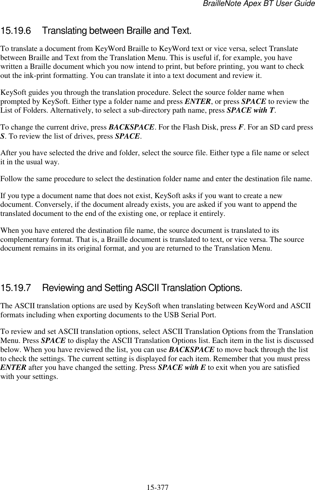 BrailleNote Apex BT User Guide   15-377   15.19.6  Translating between Braille and Text. To translate a document from KeyWord Braille to KeyWord text or vice versa, select Translate between Braille and Text from the Translation Menu. This is useful if, for example, you have written a Braille document which you now intend to print, but before printing, you want to check out the ink-print formatting. You can translate it into a text document and review it. KeySoft guides you through the translation procedure. Select the source folder name when prompted by KeySoft. Either type a folder name and press ENTER, or press SPACE to review the List of Folders. Alternatively, to select a sub-directory path name, press SPACE with T. To change the current drive, press BACKSPACE. For the Flash Disk, press F. For an SD card press S. To review the list of drives, press SPACE. After you have selected the drive and folder, select the source file. Either type a file name or select it in the usual way. Follow the same procedure to select the destination folder name and enter the destination file name. If you type a document name that does not exist, KeySoft asks if you want to create a new document. Conversely, if the document already exists, you are asked if you want to append the translated document to the end of the existing one, or replace it entirely. When you have entered the destination file name, the source document is translated to its complementary format. That is, a Braille document is translated to text, or vice versa. The source document remains in its original format, and you are returned to the Translation Menu.   15.19.7  Reviewing and Setting ASCII Translation Options. The ASCII translation options are used by KeySoft when translating between KeyWord and ASCII formats including when exporting documents to the USB Serial Port. To review and set ASCII translation options, select ASCII Translation Options from the Translation Menu. Press SPACE to display the ASCII Translation Options list. Each item in the list is discussed below. When you have reviewed the list, you can use BACKSPACE to move back through the list to check the settings. The current setting is displayed for each item. Remember that you must press ENTER after you have changed the setting. Press SPACE with E to exit when you are satisfied with your settings.  