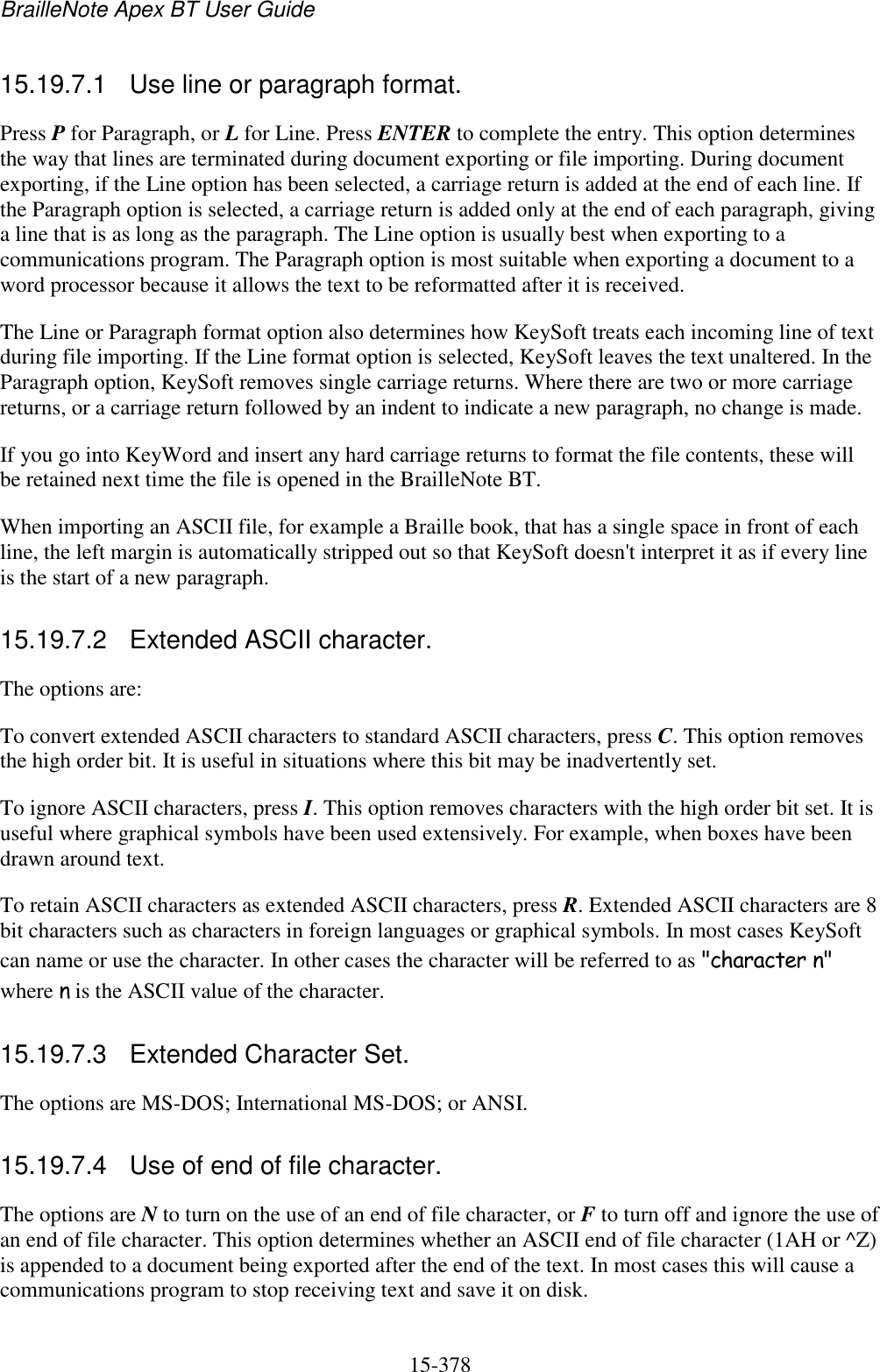 BrailleNote Apex BT User Guide   15-378   15.19.7.1  Use line or paragraph format. Press P for Paragraph, or L for Line. Press ENTER to complete the entry. This option determines the way that lines are terminated during document exporting or file importing. During document exporting, if the Line option has been selected, a carriage return is added at the end of each line. If the Paragraph option is selected, a carriage return is added only at the end of each paragraph, giving a line that is as long as the paragraph. The Line option is usually best when exporting to a communications program. The Paragraph option is most suitable when exporting a document to a word processor because it allows the text to be reformatted after it is received. The Line or Paragraph format option also determines how KeySoft treats each incoming line of text during file importing. If the Line format option is selected, KeySoft leaves the text unaltered. In the Paragraph option, KeySoft removes single carriage returns. Where there are two or more carriage returns, or a carriage return followed by an indent to indicate a new paragraph, no change is made. If you go into KeyWord and insert any hard carriage returns to format the file contents, these will be retained next time the file is opened in the BrailleNote BT. When importing an ASCII file, for example a Braille book, that has a single space in front of each line, the left margin is automatically stripped out so that KeySoft doesn&apos;t interpret it as if every line is the start of a new paragraph.  15.19.7.2  Extended ASCII character. The options are: To convert extended ASCII characters to standard ASCII characters, press C. This option removes the high order bit. It is useful in situations where this bit may be inadvertently set. To ignore ASCII characters, press I. This option removes characters with the high order bit set. It is useful where graphical symbols have been used extensively. For example, when boxes have been drawn around text. To retain ASCII characters as extended ASCII characters, press R. Extended ASCII characters are 8 bit characters such as characters in foreign languages or graphical symbols. In most cases KeySoft can name or use the character. In other cases the character will be referred to as &quot;character n&quot; where n is the ASCII value of the character.  15.19.7.3  Extended Character Set. The options are MS-DOS; International MS-DOS; or ANSI.  15.19.7.4  Use of end of file character. The options are N to turn on the use of an end of file character, or F to turn off and ignore the use of an end of file character. This option determines whether an ASCII end of file character (1AH or ^Z) is appended to a document being exported after the end of the text. In most cases this will cause a communications program to stop receiving text and save it on disk.  