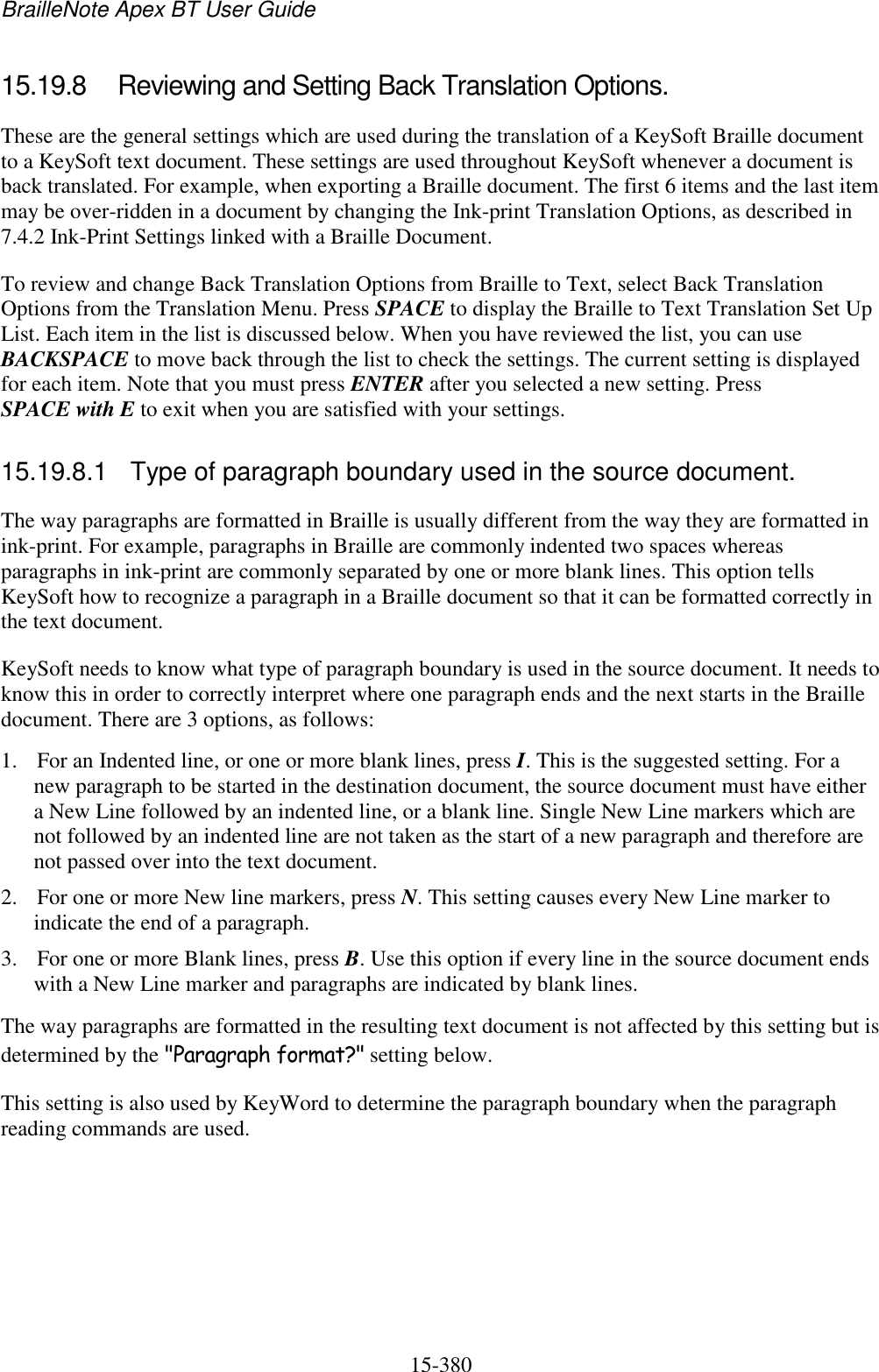 BrailleNote Apex BT User Guide   15-380   15.19.8  Reviewing and Setting Back Translation Options. These are the general settings which are used during the translation of a KeySoft Braille document to a KeySoft text document. These settings are used throughout KeySoft whenever a document is back translated. For example, when exporting a Braille document. The first 6 items and the last item may be over-ridden in a document by changing the Ink-print Translation Options, as described in 7.4.2 Ink-Print Settings linked with a Braille Document. To review and change Back Translation Options from Braille to Text, select Back Translation Options from the Translation Menu. Press SPACE to display the Braille to Text Translation Set Up List. Each item in the list is discussed below. When you have reviewed the list, you can use BACKSPACE to move back through the list to check the settings. The current setting is displayed for each item. Note that you must press ENTER after you selected a new setting. Press SPACE with E to exit when you are satisfied with your settings.  15.19.8.1  Type of paragraph boundary used in the source document. The way paragraphs are formatted in Braille is usually different from the way they are formatted in ink-print. For example, paragraphs in Braille are commonly indented two spaces whereas paragraphs in ink-print are commonly separated by one or more blank lines. This option tells KeySoft how to recognize a paragraph in a Braille document so that it can be formatted correctly in the text document. KeySoft needs to know what type of paragraph boundary is used in the source document. It needs to know this in order to correctly interpret where one paragraph ends and the next starts in the Braille document. There are 3 options, as follows: 1. For an Indented line, or one or more blank lines, press I. This is the suggested setting. For a new paragraph to be started in the destination document, the source document must have either a New Line followed by an indented line, or a blank line. Single New Line markers which are not followed by an indented line are not taken as the start of a new paragraph and therefore are not passed over into the text document. 2. For one or more New line markers, press N. This setting causes every New Line marker to indicate the end of a paragraph. 3. For one or more Blank lines, press B. Use this option if every line in the source document ends with a New Line marker and paragraphs are indicated by blank lines. The way paragraphs are formatted in the resulting text document is not affected by this setting but is determined by the &quot;Paragraph format?&quot; setting below. This setting is also used by KeyWord to determine the paragraph boundary when the paragraph reading commands are used.  