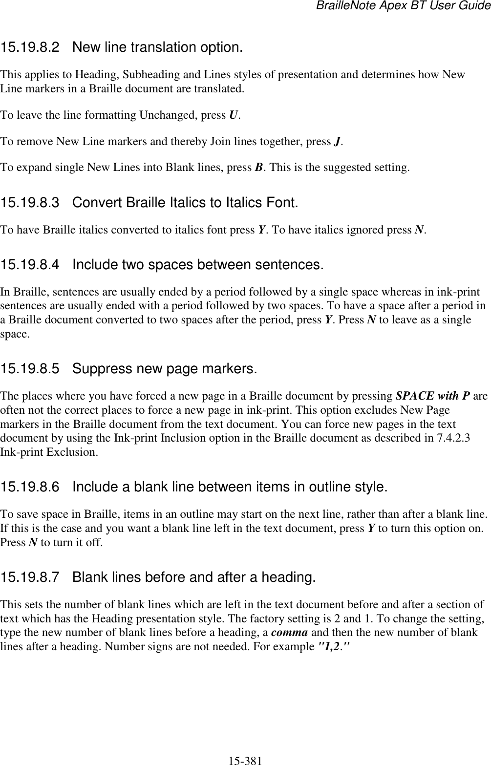 BrailleNote Apex BT User Guide   15-381   15.19.8.2  New line translation option. This applies to Heading, Subheading and Lines styles of presentation and determines how New Line markers in a Braille document are translated. To leave the line formatting Unchanged, press U. To remove New Line markers and thereby Join lines together, press J. To expand single New Lines into Blank lines, press B. This is the suggested setting.  15.19.8.3  Convert Braille Italics to Italics Font. To have Braille italics converted to italics font press Y. To have italics ignored press N.  15.19.8.4  Include two spaces between sentences. In Braille, sentences are usually ended by a period followed by a single space whereas in ink-print sentences are usually ended with a period followed by two spaces. To have a space after a period in a Braille document converted to two spaces after the period, press Y. Press N to leave as a single space.  15.19.8.5  Suppress new page markers. The places where you have forced a new page in a Braille document by pressing SPACE with P are often not the correct places to force a new page in ink-print. This option excludes New Page markers in the Braille document from the text document. You can force new pages in the text document by using the Ink-print Inclusion option in the Braille document as described in 7.4.2.3 Ink-print Exclusion.  15.19.8.6  Include a blank line between items in outline style. To save space in Braille, items in an outline may start on the next line, rather than after a blank line. If this is the case and you want a blank line left in the text document, press Y to turn this option on. Press N to turn it off.  15.19.8.7  Blank lines before and after a heading. This sets the number of blank lines which are left in the text document before and after a section of text which has the Heading presentation style. The factory setting is 2 and 1. To change the setting, type the new number of blank lines before a heading, a comma and then the new number of blank lines after a heading. Number signs are not needed. For example &quot;1,2.&quot;  