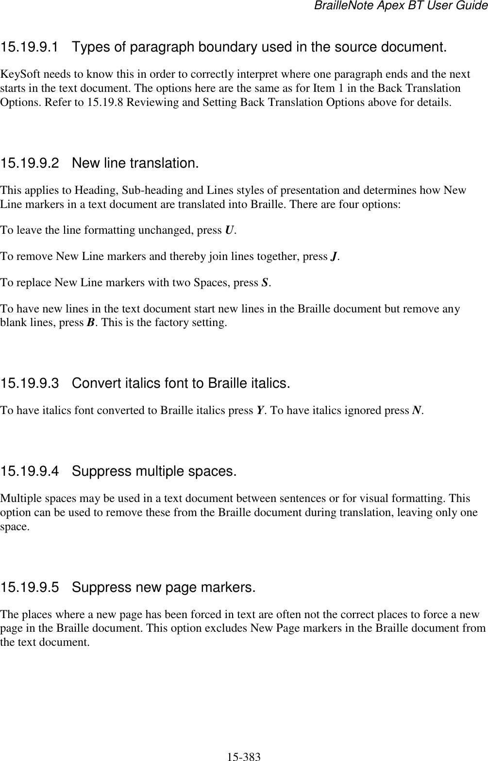 BrailleNote Apex BT User Guide   15-383   15.19.9.1  Types of paragraph boundary used in the source document. KeySoft needs to know this in order to correctly interpret where one paragraph ends and the next starts in the text document. The options here are the same as for Item 1 in the Back Translation Options. Refer to 15.19.8 Reviewing and Setting Back Translation Options above for details.   15.19.9.2  New line translation. This applies to Heading, Sub-heading and Lines styles of presentation and determines how New Line markers in a text document are translated into Braille. There are four options: To leave the line formatting unchanged, press U. To remove New Line markers and thereby join lines together, press J. To replace New Line markers with two Spaces, press S. To have new lines in the text document start new lines in the Braille document but remove any blank lines, press B. This is the factory setting.   15.19.9.3  Convert italics font to Braille italics. To have italics font converted to Braille italics press Y. To have italics ignored press N.   15.19.9.4  Suppress multiple spaces. Multiple spaces may be used in a text document between sentences or for visual formatting. This option can be used to remove these from the Braille document during translation, leaving only one space.   15.19.9.5  Suppress new page markers. The places where a new page has been forced in text are often not the correct places to force a new page in the Braille document. This option excludes New Page markers in the Braille document from the text document.   