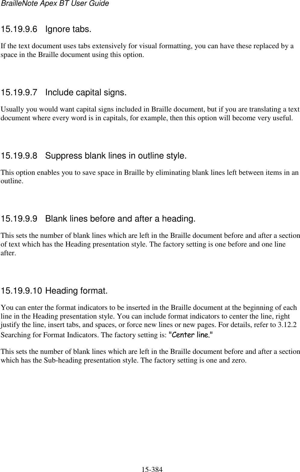 BrailleNote Apex BT User Guide   15-384   15.19.9.6  Ignore tabs. If the text document uses tabs extensively for visual formatting, you can have these replaced by a space in the Braille document using this option.   15.19.9.7  Include capital signs. Usually you would want capital signs included in Braille document, but if you are translating a text document where every word is in capitals, for example, then this option will become very useful.   15.19.9.8  Suppress blank lines in outline style. This option enables you to save space in Braille by eliminating blank lines left between items in an outline.   15.19.9.9  Blank lines before and after a heading. This sets the number of blank lines which are left in the Braille document before and after a section of text which has the Heading presentation style. The factory setting is one before and one line after.   15.19.9.10 Heading format. You can enter the format indicators to be inserted in the Braille document at the beginning of each line in the Heading presentation style. You can include format indicators to center the line, right justify the line, insert tabs, and spaces, or force new lines or new pages. For details, refer to 3.12.2 Searching for Format Indicators. The factory setting is: &quot;Center line.&quot; This sets the number of blank lines which are left in the Braille document before and after a section which has the Sub-heading presentation style. The factory setting is one and zero.   