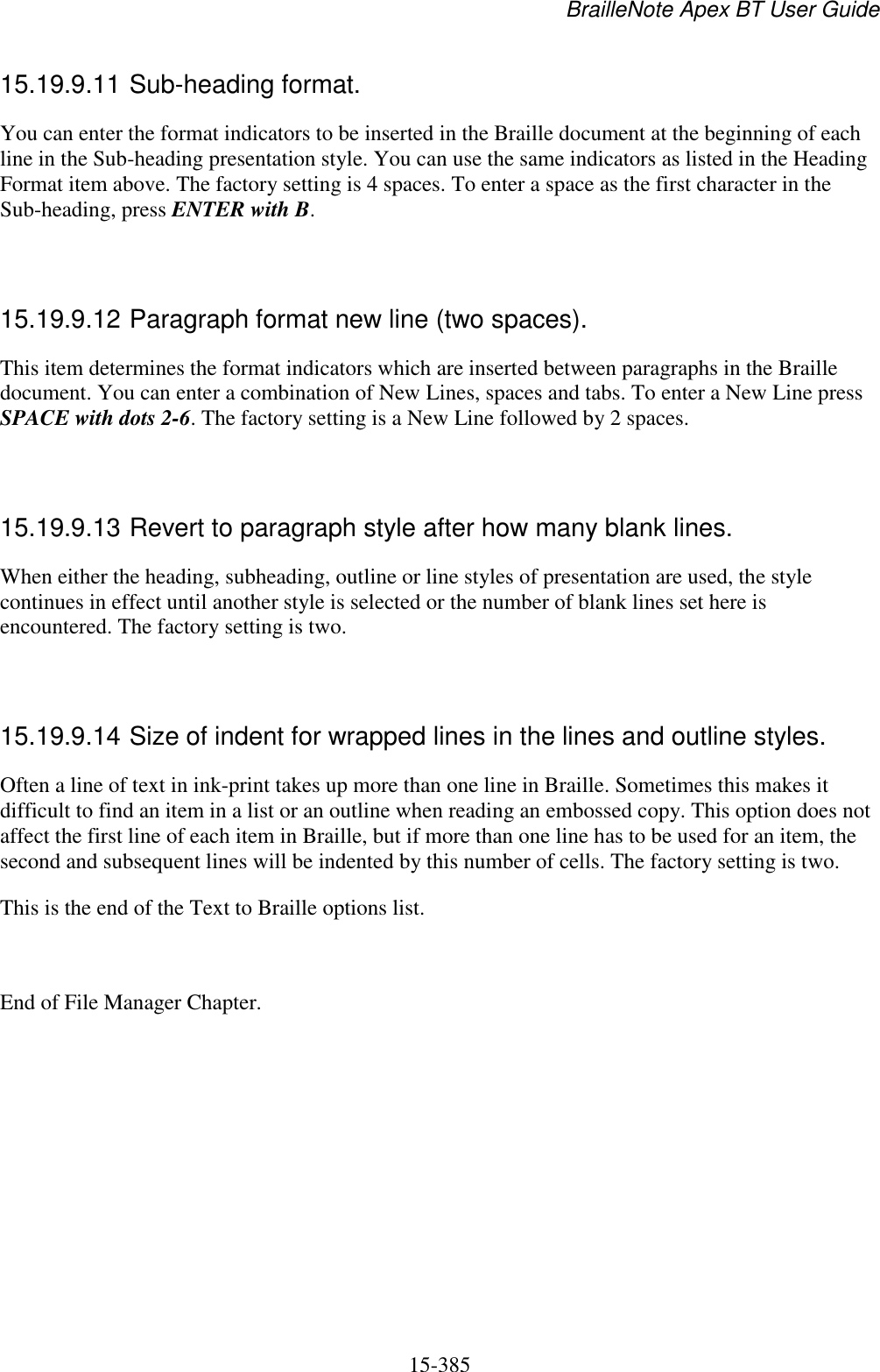 BrailleNote Apex BT User Guide   15-385   15.19.9.11 Sub-heading format. You can enter the format indicators to be inserted in the Braille document at the beginning of each line in the Sub-heading presentation style. You can use the same indicators as listed in the Heading Format item above. The factory setting is 4 spaces. To enter a space as the first character in the Sub-heading, press ENTER with B.   15.19.9.12 Paragraph format new line (two spaces). This item determines the format indicators which are inserted between paragraphs in the Braille document. You can enter a combination of New Lines, spaces and tabs. To enter a New Line press SPACE with dots 2-6. The factory setting is a New Line followed by 2 spaces.   15.19.9.13 Revert to paragraph style after how many blank lines. When either the heading, subheading, outline or line styles of presentation are used, the style continues in effect until another style is selected or the number of blank lines set here is encountered. The factory setting is two.   15.19.9.14 Size of indent for wrapped lines in the lines and outline styles. Often a line of text in ink-print takes up more than one line in Braille. Sometimes this makes it difficult to find an item in a list or an outline when reading an embossed copy. This option does not affect the first line of each item in Braille, but if more than one line has to be used for an item, the second and subsequent lines will be indented by this number of cells. The factory setting is two. This is the end of the Text to Braille options list.  End of File Manager Chapter.   