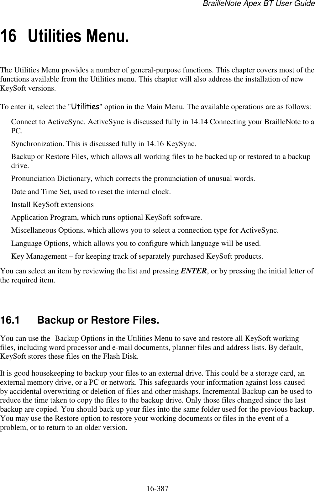 BrailleNote Apex BT User Guide   16-387   16 Utilities Menu. The Utilities Menu provides a number of general-purpose functions. This chapter covers most of the functions available from the Utilities menu. This chapter will also address the installation of new KeySoft versions.  To enter it, select the &quot;Utilities&quot; option in the Main Menu. The available operations are as follows: Connect to ActiveSync. ActiveSync is discussed fully in 14.14 Connecting your BrailleNote to a PC. Synchronization. This is discussed fully in 14.16 KeySync. Backup or Restore Files, which allows all working files to be backed up or restored to a backup drive. Pronunciation Dictionary, which corrects the pronunciation of unusual words. Date and Time Set, used to reset the internal clock. Install KeySoft extensions Application Program, which runs optional KeySoft software. Miscellaneous Options, which allows you to select a connection type for ActiveSync. Language Options, which allows you to configure which language will be used.  Key Management – for keeping track of separately purchased KeySoft products. You can select an item by reviewing the list and pressing ENTER, or by pressing the initial letter of the required item.   16.1  Backup or Restore Files. You can use the Backup Options in the Utilities Menu to save and restore all KeySoft working files, including word processor and e-mail documents, planner files and address lists. By default, KeySoft stores these files on the Flash Disk. It is good housekeeping to backup your files to an external drive. This could be a storage card, an external memory drive, or a PC or network. This safeguards your information against loss caused by accidental overwriting or deletion of files and other mishaps. Incremental Backup can be used to reduce the time taken to copy the files to the backup drive. Only those files changed since the last backup are copied. You should back up your files into the same folder used for the previous backup. You may use the Restore option to restore your working documents or files in the event of a problem, or to return to an older version.   