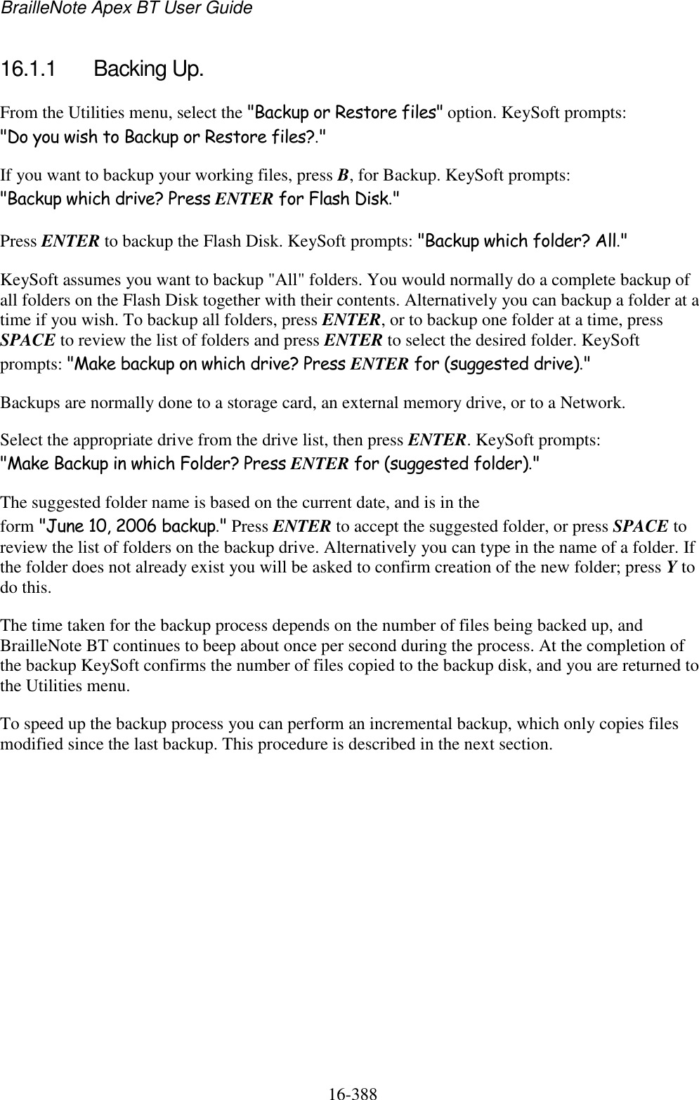 BrailleNote Apex BT User Guide   16-388   16.1.1  Backing Up. From the Utilities menu, select the &quot;Backup or Restore files&quot; option. KeySoft prompts: &quot;Do you wish to Backup or Restore files?.&quot; If you want to backup your working files, press B, for Backup. KeySoft prompts: &quot;Backup which drive? Press ENTER for Flash Disk.&quot; Press ENTER to backup the Flash Disk. KeySoft prompts: &quot;Backup which folder? All.&quot; KeySoft assumes you want to backup &quot;All&quot; folders. You would normally do a complete backup of all folders on the Flash Disk together with their contents. Alternatively you can backup a folder at a time if you wish. To backup all folders, press ENTER, or to backup one folder at a time, press SPACE to review the list of folders and press ENTER to select the desired folder. KeySoft prompts: &quot;Make backup on which drive? Press ENTER for (suggested drive).&quot; Backups are normally done to a storage card, an external memory drive, or to a Network. Select the appropriate drive from the drive list, then press ENTER. KeySoft prompts: &quot;Make Backup in which Folder? Press ENTER for (suggested folder).&quot; The suggested folder name is based on the current date, and is in the form &quot;June 10, 2006 backup.&quot; Press ENTER to accept the suggested folder, or press SPACE to review the list of folders on the backup drive. Alternatively you can type in the name of a folder. If the folder does not already exist you will be asked to confirm creation of the new folder; press Y to do this. The time taken for the backup process depends on the number of files being backed up, and BrailleNote BT continues to beep about once per second during the process. At the completion of the backup KeySoft confirms the number of files copied to the backup disk, and you are returned to the Utilities menu. To speed up the backup process you can perform an incremental backup, which only copies files modified since the last backup. This procedure is described in the next section.   