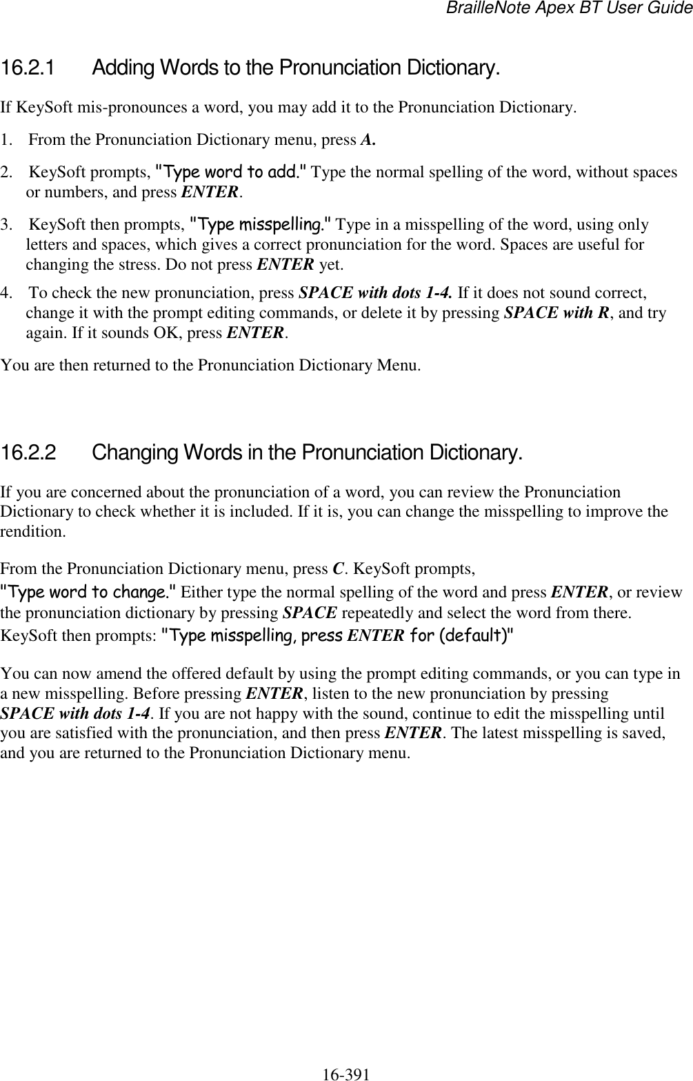 BrailleNote Apex BT User Guide   16-391   16.2.1  Adding Words to the Pronunciation Dictionary. If KeySoft mis-pronounces a word, you may add it to the Pronunciation Dictionary.  1. From the Pronunciation Dictionary menu, press A. 2. KeySoft prompts, &quot;Type word to add.&quot; Type the normal spelling of the word, without spaces or numbers, and press ENTER. 3. KeySoft then prompts, &quot;Type misspelling.&quot; Type in a misspelling of the word, using only letters and spaces, which gives a correct pronunciation for the word. Spaces are useful for changing the stress. Do not press ENTER yet.  4. To check the new pronunciation, press SPACE with dots 1-4. If it does not sound correct, change it with the prompt editing commands, or delete it by pressing SPACE with R, and try again. If it sounds OK, press ENTER.  You are then returned to the Pronunciation Dictionary Menu.   16.2.2  Changing Words in the Pronunciation Dictionary. If you are concerned about the pronunciation of a word, you can review the Pronunciation Dictionary to check whether it is included. If it is, you can change the misspelling to improve the rendition. From the Pronunciation Dictionary menu, press C. KeySoft prompts, &quot;Type word to change.&quot; Either type the normal spelling of the word and press ENTER, or review the pronunciation dictionary by pressing SPACE repeatedly and select the word from there. KeySoft then prompts: &quot;Type misspelling, press ENTER for (default)&quot; You can now amend the offered default by using the prompt editing commands, or you can type in a new misspelling. Before pressing ENTER, listen to the new pronunciation by pressing SPACE with dots 1-4. If you are not happy with the sound, continue to edit the misspelling until you are satisfied with the pronunciation, and then press ENTER. The latest misspelling is saved, and you are returned to the Pronunciation Dictionary menu.   