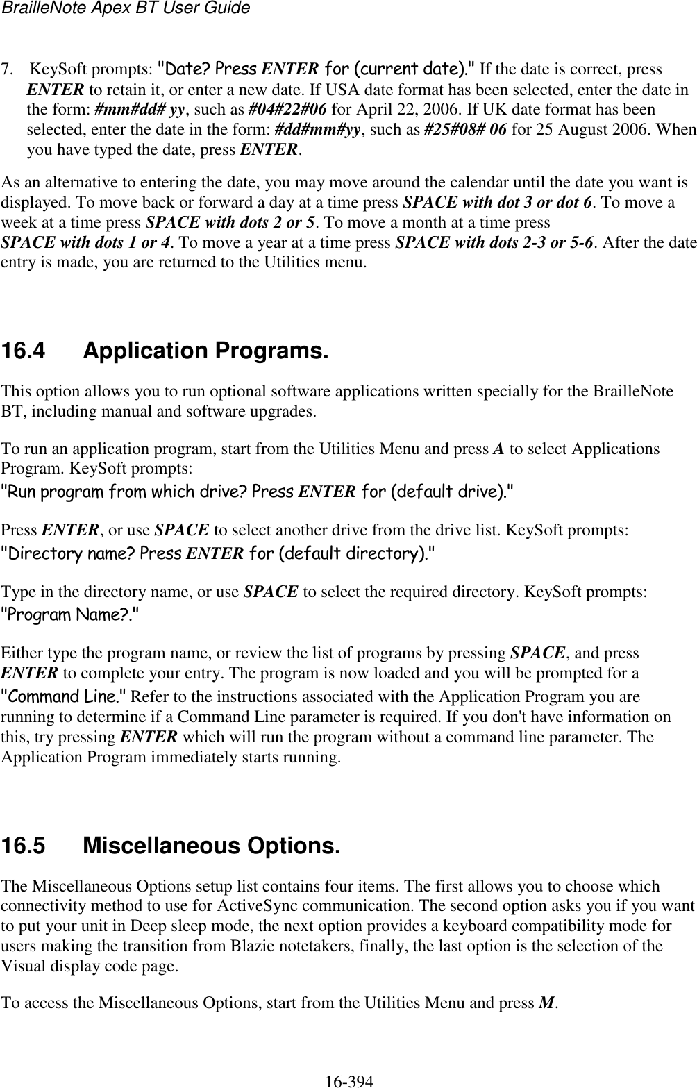 BrailleNote Apex BT User Guide   16-394   7. KeySoft prompts: &quot;Date? Press ENTER for (current date).&quot; If the date is correct, press ENTER to retain it, or enter a new date. If USA date format has been selected, enter the date in the form: #mm#dd# yy, such as #04#22#06 for April 22, 2006. If UK date format has been selected, enter the date in the form: #dd#mm#yy, such as #25#08# 06 for 25 August 2006. When you have typed the date, press ENTER. As an alternative to entering the date, you may move around the calendar until the date you want is displayed. To move back or forward a day at a time press SPACE with dot 3 or dot 6. To move a week at a time press SPACE with dots 2 or 5. To move a month at a time press SPACE with dots 1 or 4. To move a year at a time press SPACE with dots 2-3 or 5-6. After the date entry is made, you are returned to the Utilities menu.   16.4  Application Programs. This option allows you to run optional software applications written specially for the BrailleNote BT, including manual and software upgrades. To run an application program, start from the Utilities Menu and press A to select Applications Program. KeySoft prompts: &quot;Run program from which drive? Press ENTER for (default drive).&quot; Press ENTER, or use SPACE to select another drive from the drive list. KeySoft prompts: &quot;Directory name? Press ENTER for (default directory).&quot; Type in the directory name, or use SPACE to select the required directory. KeySoft prompts: &quot;Program Name?.&quot; Either type the program name, or review the list of programs by pressing SPACE, and press ENTER to complete your entry. The program is now loaded and you will be prompted for a &quot;Command Line.&quot; Refer to the instructions associated with the Application Program you are running to determine if a Command Line parameter is required. If you don&apos;t have information on this, try pressing ENTER which will run the program without a command line parameter. The Application Program immediately starts running.   16.5  Miscellaneous Options. The Miscellaneous Options setup list contains four items. The first allows you to choose which connectivity method to use for ActiveSync communication. The second option asks you if you want to put your unit in Deep sleep mode, the next option provides a keyboard compatibility mode for users making the transition from Blazie notetakers, finally, the last option is the selection of the Visual display code page.  To access the Miscellaneous Options, start from the Utilities Menu and press M.   