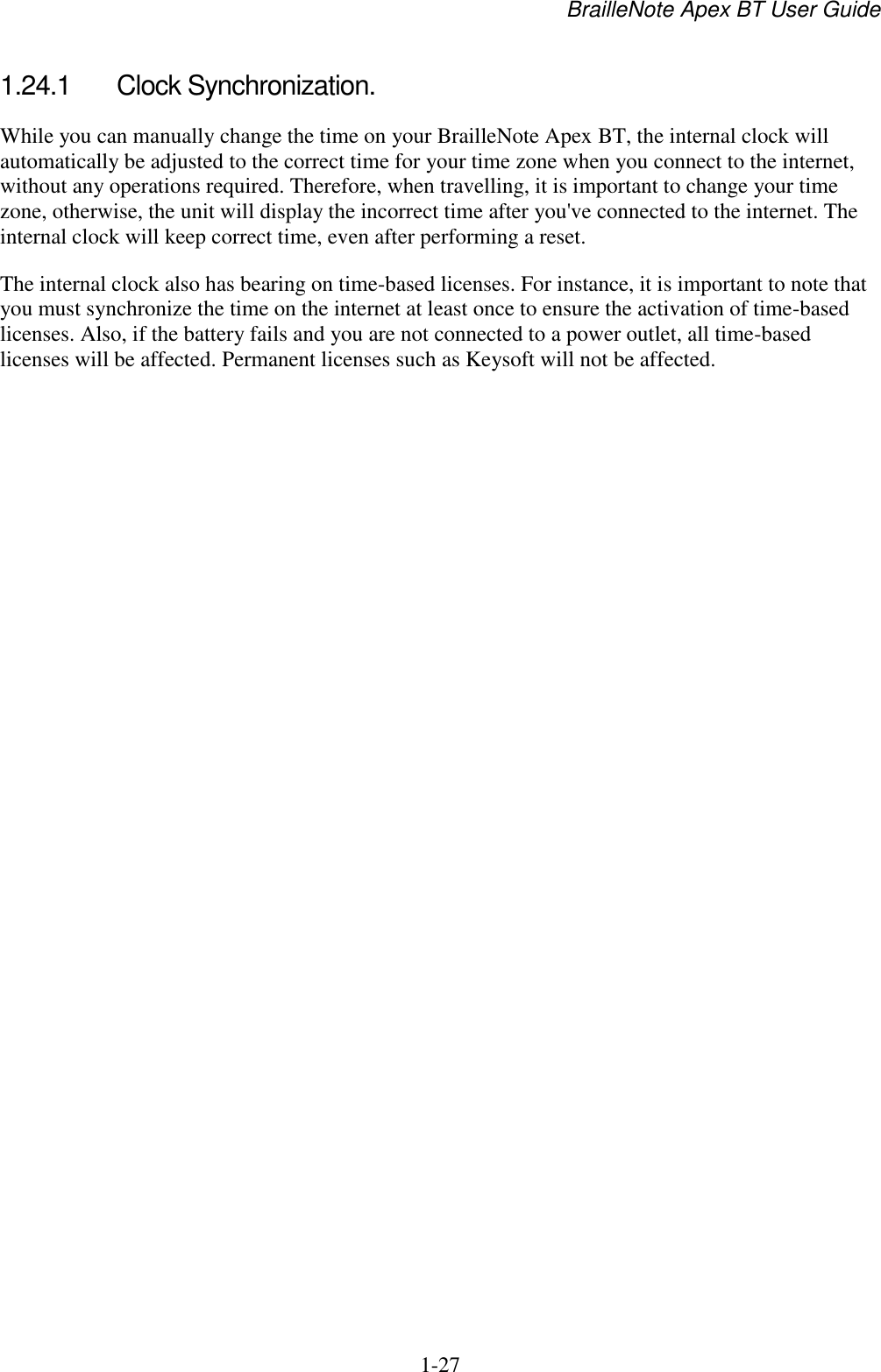 BrailleNote Apex BT User Guide   1-27   1.24.1  Clock Synchronization. While you can manually change the time on your BrailleNote Apex BT, the internal clock will automatically be adjusted to the correct time for your time zone when you connect to the internet, without any operations required. Therefore, when travelling, it is important to change your time zone, otherwise, the unit will display the incorrect time after you&apos;ve connected to the internet. The internal clock will keep correct time, even after performing a reset.  The internal clock also has bearing on time-based licenses. For instance, it is important to note that you must synchronize the time on the internet at least once to ensure the activation of time-based licenses. Also, if the battery fails and you are not connected to a power outlet, all time-based licenses will be affected. Permanent licenses such as Keysoft will not be affected.   