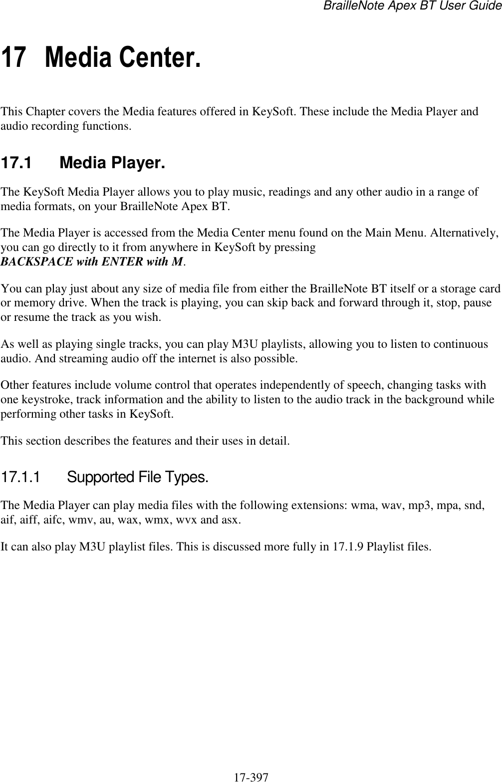 BrailleNote Apex BT User Guide   17-397   17 Media Center. This Chapter covers the Media features offered in KeySoft. These include the Media Player and audio recording functions.  17.1  Media Player. The KeySoft Media Player allows you to play music, readings and any other audio in a range of media formats, on your BrailleNote Apex BT.  The Media Player is accessed from the Media Center menu found on the Main Menu. Alternatively, you can go directly to it from anywhere in KeySoft by pressing BACKSPACE with ENTER with M. You can play just about any size of media file from either the BrailleNote BT itself or a storage card or memory drive. When the track is playing, you can skip back and forward through it, stop, pause or resume the track as you wish. As well as playing single tracks, you can play M3U playlists, allowing you to listen to continuous audio. And streaming audio off the internet is also possible. Other features include volume control that operates independently of speech, changing tasks with one keystroke, track information and the ability to listen to the audio track in the background while performing other tasks in KeySoft. This section describes the features and their uses in detail.  17.1.1  Supported File Types. The Media Player can play media files with the following extensions: wma, wav, mp3, mpa, snd, aif, aiff, aifc, wmv, au, wax, wmx, wvx and asx. It can also play M3U playlist files. This is discussed more fully in 17.1.9 Playlist files.  