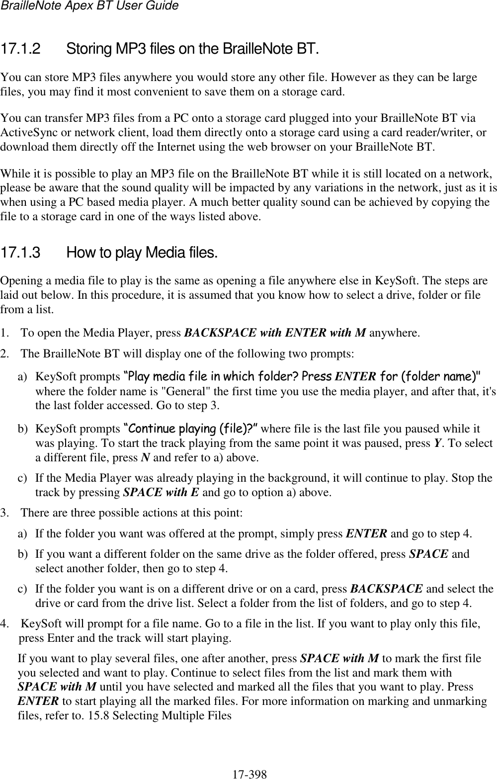 BrailleNote Apex BT User Guide   17-398   17.1.2  Storing MP3 files on the BrailleNote BT. You can store MP3 files anywhere you would store any other file. However as they can be large files, you may find it most convenient to save them on a storage card. You can transfer MP3 files from a PC onto a storage card plugged into your BrailleNote BT via ActiveSync or network client, load them directly onto a storage card using a card reader/writer, or download them directly off the Internet using the web browser on your BrailleNote BT. While it is possible to play an MP3 file on the BrailleNote BT while it is still located on a network, please be aware that the sound quality will be impacted by any variations in the network, just as it is when using a PC based media player. A much better quality sound can be achieved by copying the file to a storage card in one of the ways listed above.  17.1.3  How to play Media files. Opening a media file to play is the same as opening a file anywhere else in KeySoft. The steps are laid out below. In this procedure, it is assumed that you know how to select a drive, folder or file from a list. 1. To open the Media Player, press BACKSPACE with ENTER with M anywhere. 2. The BrailleNote BT will display one of the following two prompts: a) KeySoft prompts “Play media file in which folder? Press ENTER for (folder name)&quot; where the folder name is &quot;General&quot; the first time you use the media player, and after that, it&apos;s the last folder accessed. Go to step 3. b) KeySoft prompts “Continue playing (file)?” where file is the last file you paused while it was playing. To start the track playing from the same point it was paused, press Y. To select a different file, press N and refer to a) above. c) If the Media Player was already playing in the background, it will continue to play. Stop the track by pressing SPACE with E and go to option a) above. 3. There are three possible actions at this point: a) If the folder you want was offered at the prompt, simply press ENTER and go to step 4. b) If you want a different folder on the same drive as the folder offered, press SPACE and select another folder, then go to step 4. c) If the folder you want is on a different drive or on a card, press BACKSPACE and select the drive or card from the drive list. Select a folder from the list of folders, and go to step 4. 4. KeySoft will prompt for a file name. Go to a file in the list. If you want to play only this file, press Enter and the track will start playing.  If you want to play several files, one after another, press SPACE with M to mark the first file you selected and want to play. Continue to select files from the list and mark them with SPACE with M until you have selected and marked all the files that you want to play. Press ENTER to start playing all the marked files. For more information on marking and unmarking files, refer to. 15.8 Selecting Multiple Files 