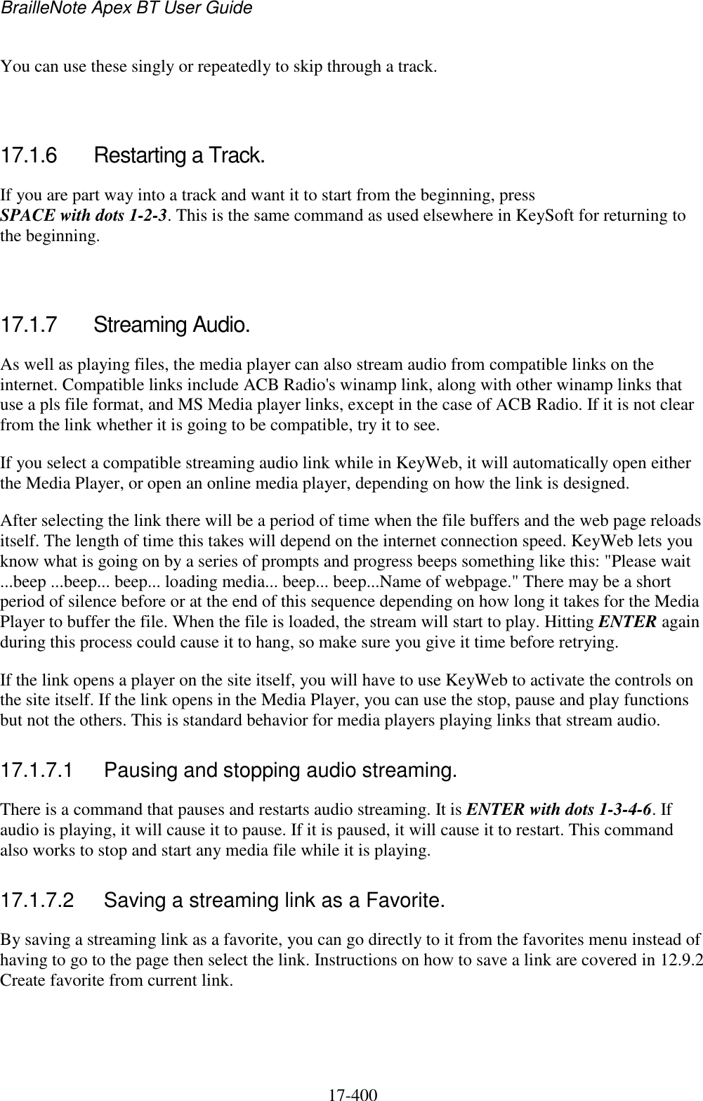 BrailleNote Apex BT User Guide   17-400   You can use these singly or repeatedly to skip through a track.   17.1.6  Restarting a Track. If you are part way into a track and want it to start from the beginning, press SPACE with dots 1-2-3. This is the same command as used elsewhere in KeySoft for returning to the beginning.   17.1.7  Streaming Audio. As well as playing files, the media player can also stream audio from compatible links on the internet. Compatible links include ACB Radio&apos;s winamp link, along with other winamp links that use a pls file format, and MS Media player links, except in the case of ACB Radio. If it is not clear from the link whether it is going to be compatible, try it to see. If you select a compatible streaming audio link while in KeyWeb, it will automatically open either the Media Player, or open an online media player, depending on how the link is designed.  After selecting the link there will be a period of time when the file buffers and the web page reloads itself. The length of time this takes will depend on the internet connection speed. KeyWeb lets you know what is going on by a series of prompts and progress beeps something like this: &quot;Please wait ...beep ...beep... beep... loading media... beep... beep...Name of webpage.&quot; There may be a short period of silence before or at the end of this sequence depending on how long it takes for the Media Player to buffer the file. When the file is loaded, the stream will start to play. Hitting ENTER again during this process could cause it to hang, so make sure you give it time before retrying. If the link opens a player on the site itself, you will have to use KeyWeb to activate the controls on the site itself. If the link opens in the Media Player, you can use the stop, pause and play functions but not the others. This is standard behavior for media players playing links that stream audio.  17.1.7.1  Pausing and stopping audio streaming. There is a command that pauses and restarts audio streaming. It is ENTER with dots 1-3-4-6. If audio is playing, it will cause it to pause. If it is paused, it will cause it to restart. This command also works to stop and start any media file while it is playing.  17.1.7.2  Saving a streaming link as a Favorite. By saving a streaming link as a favorite, you can go directly to it from the favorites menu instead of having to go to the page then select the link. Instructions on how to save a link are covered in 12.9.2 Create favorite from current link.    