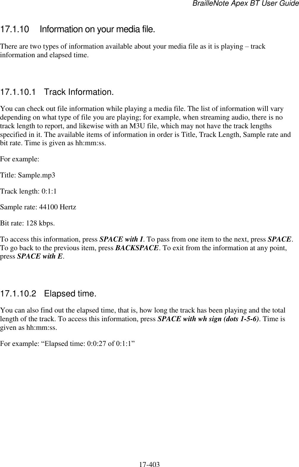 BrailleNote Apex BT User Guide   17-403   17.1.10  Information on your media file. There are two types of information available about your media file as it is playing – track information and elapsed time.   17.1.10.1  Track Information. You can check out file information while playing a media file. The list of information will vary depending on what type of file you are playing; for example, when streaming audio, there is no track length to report, and likewise with an M3U file, which may not have the track lengths specified in it. The available items of information in order is Title, Track Length, Sample rate and bit rate. Time is given as hh:mm:ss. For example: Title: Sample.mp3 Track length: 0:1:1 Sample rate: 44100 Hertz Bit rate: 128 kbps. To access this information, press SPACE with I. To pass from one item to the next, press SPACE. To go back to the previous item, press BACKSPACE. To exit from the information at any point, press SPACE with E.   17.1.10.2  Elapsed time. You can also find out the elapsed time, that is, how long the track has been playing and the total length of the track. To access this information, press SPACE with wh sign (dots 1-5-6). Time is given as hh:mm:ss. For example: “Elapsed time: 0:0:27 of 0:1:1”   