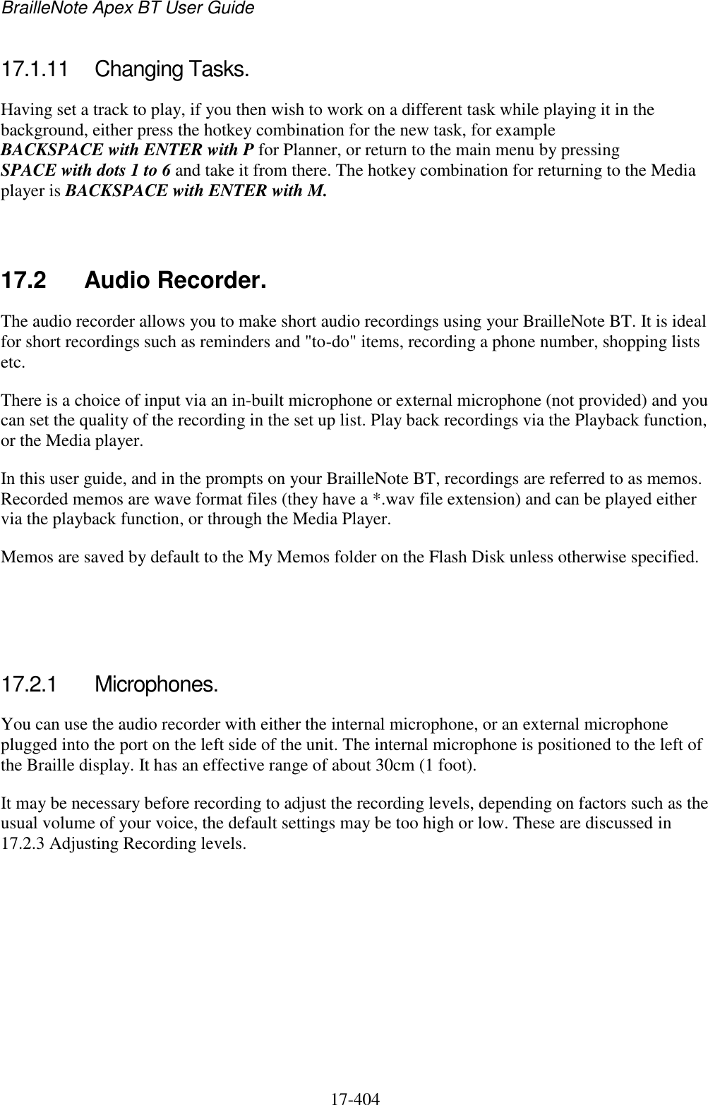 BrailleNote Apex BT User Guide   17-404   17.1.11  Changing Tasks. Having set a track to play, if you then wish to work on a different task while playing it in the background, either press the hotkey combination for the new task, for example BACKSPACE with ENTER with P for Planner, or return to the main menu by pressing SPACE with dots 1 to 6 and take it from there. The hotkey combination for returning to the Media player is BACKSPACE with ENTER with M.   17.2  Audio Recorder. The audio recorder allows you to make short audio recordings using your BrailleNote BT. It is ideal for short recordings such as reminders and &quot;to-do&quot; items, recording a phone number, shopping lists etc. There is a choice of input via an in-built microphone or external microphone (not provided) and you can set the quality of the recording in the set up list. Play back recordings via the Playback function, or the Media player. In this user guide, and in the prompts on your BrailleNote BT, recordings are referred to as memos. Recorded memos are wave format files (they have a *.wav file extension) and can be played either via the playback function, or through the Media Player. Memos are saved by default to the My Memos folder on the Flash Disk unless otherwise specified.    17.2.1  Microphones. You can use the audio recorder with either the internal microphone, or an external microphone plugged into the port on the left side of the unit. The internal microphone is positioned to the left of the Braille display. It has an effective range of about 30cm (1 foot). It may be necessary before recording to adjust the recording levels, depending on factors such as the usual volume of your voice, the default settings may be too high or low. These are discussed in 17.2.3 Adjusting Recording levels.   