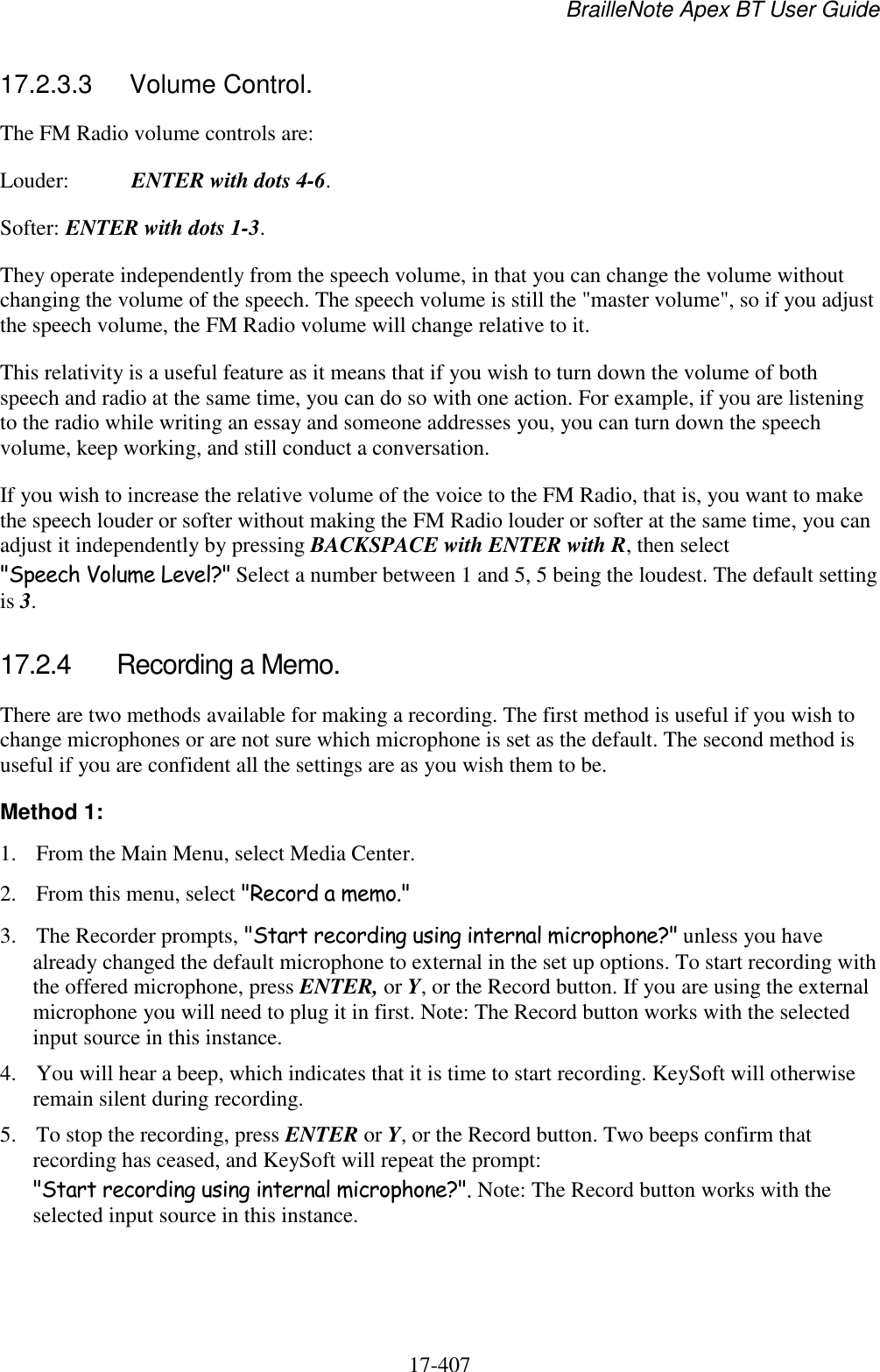 BrailleNote Apex BT User Guide   17-407   17.2.3.3  Volume Control. The FM Radio volume controls are: Louder:  ENTER with dots 4-6. Softer: ENTER with dots 1-3. They operate independently from the speech volume, in that you can change the volume without changing the volume of the speech. The speech volume is still the &quot;master volume&quot;, so if you adjust the speech volume, the FM Radio volume will change relative to it. This relativity is a useful feature as it means that if you wish to turn down the volume of both speech and radio at the same time, you can do so with one action. For example, if you are listening to the radio while writing an essay and someone addresses you, you can turn down the speech volume, keep working, and still conduct a conversation. If you wish to increase the relative volume of the voice to the FM Radio, that is, you want to make the speech louder or softer without making the FM Radio louder or softer at the same time, you can adjust it independently by pressing BACKSPACE with ENTER with R, then select &quot;Speech Volume Level?&quot; Select a number between 1 and 5, 5 being the loudest. The default setting is 3.   17.2.4  Recording a Memo. There are two methods available for making a recording. The first method is useful if you wish to change microphones or are not sure which microphone is set as the default. The second method is useful if you are confident all the settings are as you wish them to be. Method 1: 1. From the Main Menu, select Media Center.  2. From this menu, select &quot;Record a memo.&quot; 3. The Recorder prompts, &quot;Start recording using internal microphone?&quot; unless you have already changed the default microphone to external in the set up options. To start recording with the offered microphone, press ENTER, or Y, or the Record button. If you are using the external microphone you will need to plug it in first. Note: The Record button works with the selected input source in this instance. 4. You will hear a beep, which indicates that it is time to start recording. KeySoft will otherwise remain silent during recording. 5. To stop the recording, press ENTER or Y, or the Record button. Two beeps confirm that recording has ceased, and KeySoft will repeat the prompt: &quot;Start recording using internal microphone?&quot;. Note: The Record button works with the selected input source in this instance. 