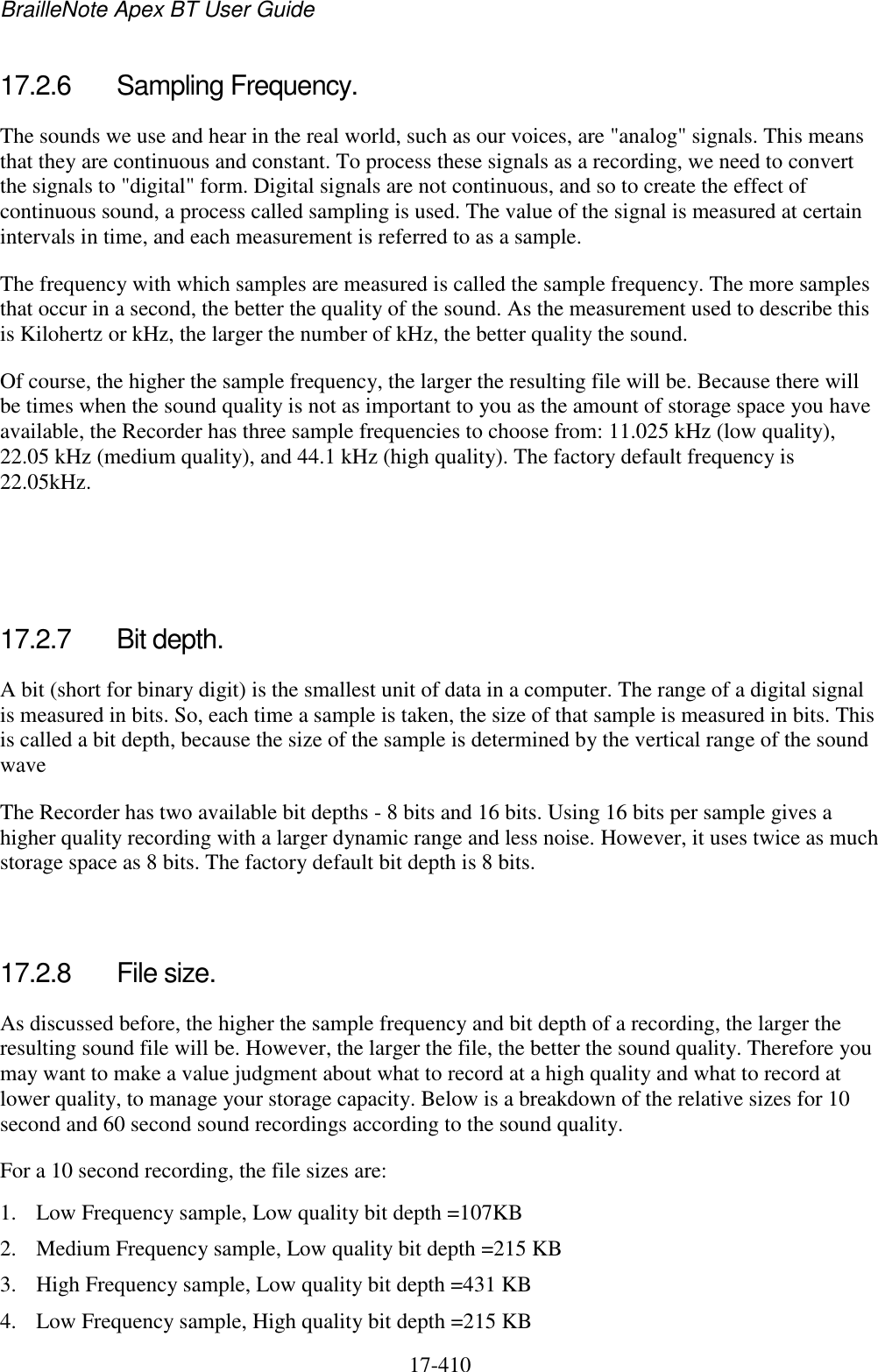 BrailleNote Apex BT User Guide   17-410   17.2.6  Sampling Frequency. The sounds we use and hear in the real world, such as our voices, are &quot;analog&quot; signals. This means that they are continuous and constant. To process these signals as a recording, we need to convert the signals to &quot;digital&quot; form. Digital signals are not continuous, and so to create the effect of continuous sound, a process called sampling is used. The value of the signal is measured at certain intervals in time, and each measurement is referred to as a sample.  The frequency with which samples are measured is called the sample frequency. The more samples that occur in a second, the better the quality of the sound. As the measurement used to describe this is Kilohertz or kHz, the larger the number of kHz, the better quality the sound.  Of course, the higher the sample frequency, the larger the resulting file will be. Because there will be times when the sound quality is not as important to you as the amount of storage space you have available, the Recorder has three sample frequencies to choose from: 11.025 kHz (low quality), 22.05 kHz (medium quality), and 44.1 kHz (high quality). The factory default frequency is 22.05kHz.    17.2.7  Bit depth. A bit (short for binary digit) is the smallest unit of data in a computer. The range of a digital signal is measured in bits. So, each time a sample is taken, the size of that sample is measured in bits. This is called a bit depth, because the size of the sample is determined by the vertical range of the sound wave The Recorder has two available bit depths - 8 bits and 16 bits. Using 16 bits per sample gives a higher quality recording with a larger dynamic range and less noise. However, it uses twice as much storage space as 8 bits. The factory default bit depth is 8 bits.   17.2.8  File size. As discussed before, the higher the sample frequency and bit depth of a recording, the larger the resulting sound file will be. However, the larger the file, the better the sound quality. Therefore you may want to make a value judgment about what to record at a high quality and what to record at lower quality, to manage your storage capacity. Below is a breakdown of the relative sizes for 10 second and 60 second sound recordings according to the sound quality. For a 10 second recording, the file sizes are: 1. Low Frequency sample, Low quality bit depth =107KB 2. Medium Frequency sample, Low quality bit depth =215 KB 3. High Frequency sample, Low quality bit depth =431 KB 4. Low Frequency sample, High quality bit depth =215 KB 