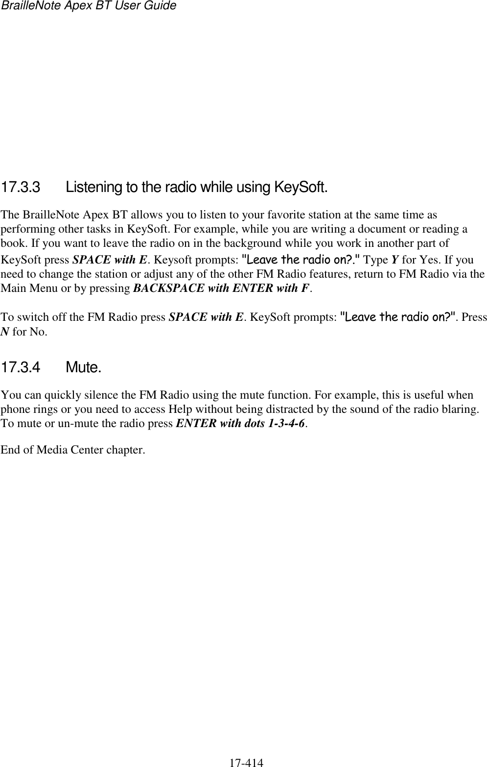 BrailleNote Apex BT User Guide   17-414         17.3.3  Listening to the radio while using KeySoft. The BrailleNote Apex BT allows you to listen to your favorite station at the same time as performing other tasks in KeySoft. For example, while you are writing a document or reading a book. If you want to leave the radio on in the background while you work in another part of KeySoft press SPACE with E. Keysoft prompts: &quot;Leave the radio on?.&quot; Type Y for Yes. If you need to change the station or adjust any of the other FM Radio features, return to FM Radio via the Main Menu or by pressing BACKSPACE with ENTER with F. To switch off the FM Radio press SPACE with E. KeySoft prompts: &quot;Leave the radio on?&quot;. Press N for No.   17.3.4  Mute. You can quickly silence the FM Radio using the mute function. For example, this is useful when phone rings or you need to access Help without being distracted by the sound of the radio blaring. To mute or un-mute the radio press ENTER with dots 1-3-4-6. End of Media Center chapter.  