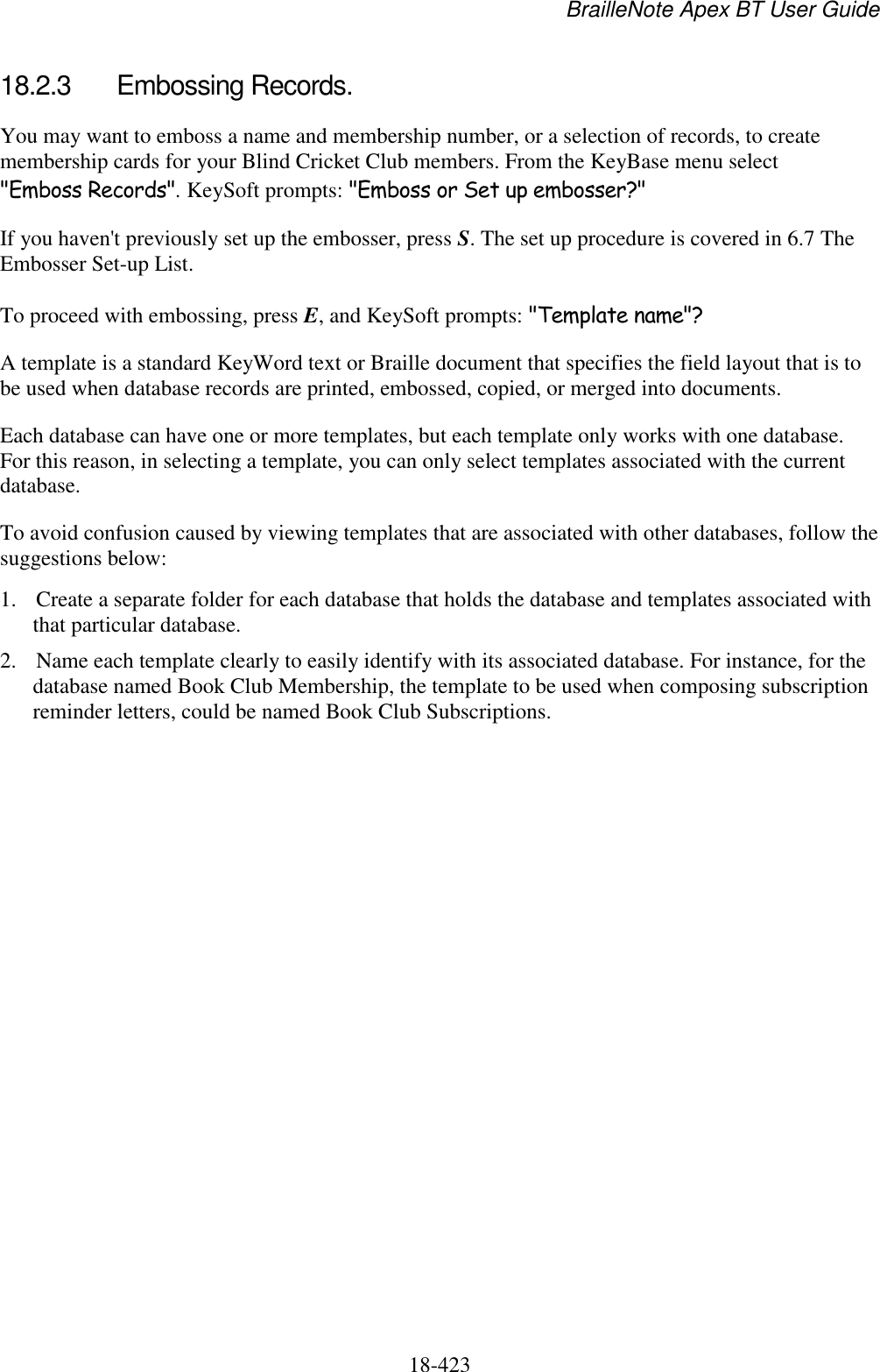BrailleNote Apex BT User Guide   18-423   18.2.3  Embossing Records. You may want to emboss a name and membership number, or a selection of records, to create membership cards for your Blind Cricket Club members. From the KeyBase menu select &quot;Emboss Records&quot;. KeySoft prompts: &quot;Emboss or Set up embosser?&quot; If you haven&apos;t previously set up the embosser, press S. The set up procedure is covered in 6.7 The Embosser Set-up List. To proceed with embossing, press E, and KeySoft prompts: &quot;Template name&quot;? A template is a standard KeyWord text or Braille document that specifies the field layout that is to be used when database records are printed, embossed, copied, or merged into documents. Each database can have one or more templates, but each template only works with one database. For this reason, in selecting a template, you can only select templates associated with the current database. To avoid confusion caused by viewing templates that are associated with other databases, follow the suggestions below: 1. Create a separate folder for each database that holds the database and templates associated with that particular database.  2. Name each template clearly to easily identify with its associated database. For instance, for the database named Book Club Membership, the template to be used when composing subscription reminder letters, could be named Book Club Subscriptions. 