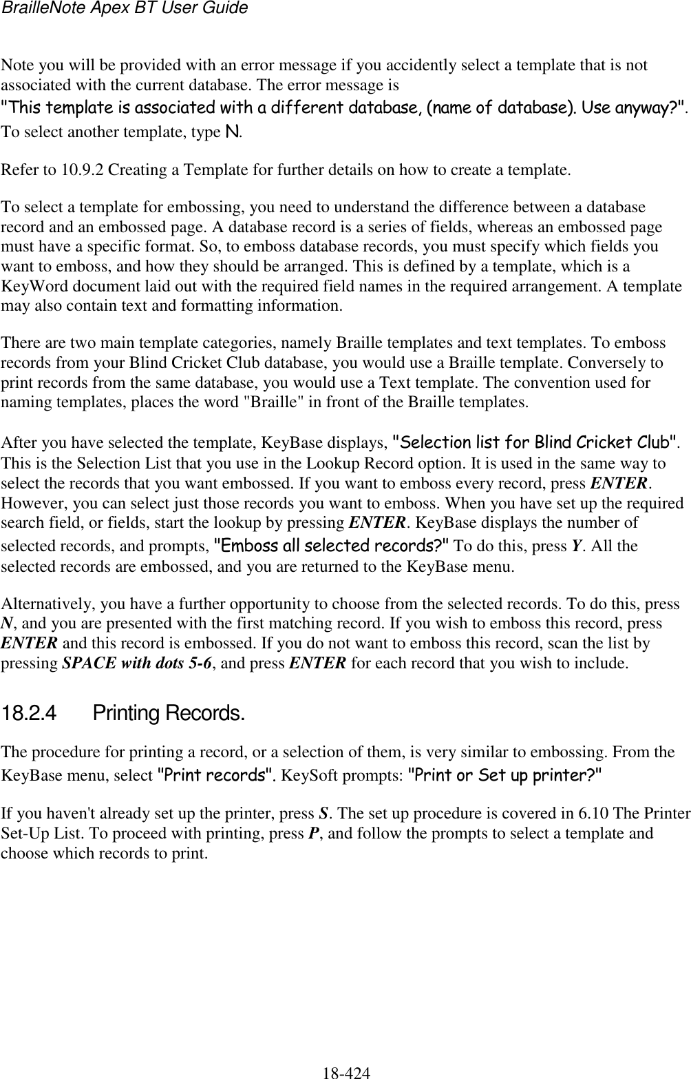 BrailleNote Apex BT User Guide   18-424   Note you will be provided with an error message if you accidently select a template that is not associated with the current database. The error message is &quot;This template is associated with a different database, (name of database). Use anyway?&quot;. To select another template, type N. Refer to 10.9.2 Creating a Template for further details on how to create a template. To select a template for embossing, you need to understand the difference between a database record and an embossed page. A database record is a series of fields, whereas an embossed page must have a specific format. So, to emboss database records, you must specify which fields you want to emboss, and how they should be arranged. This is defined by a template, which is a KeyWord document laid out with the required field names in the required arrangement. A template may also contain text and formatting information. There are two main template categories, namely Braille templates and text templates. To emboss records from your Blind Cricket Club database, you would use a Braille template. Conversely to print records from the same database, you would use a Text template. The convention used for naming templates, places the word &quot;Braille&quot; in front of the Braille templates. After you have selected the template, KeyBase displays, &quot;Selection list for Blind Cricket Club&quot;. This is the Selection List that you use in the Lookup Record option. It is used in the same way to select the records that you want embossed. If you want to emboss every record, press ENTER. However, you can select just those records you want to emboss. When you have set up the required search field, or fields, start the lookup by pressing ENTER. KeyBase displays the number of selected records, and prompts, &quot;Emboss all selected records?&quot; To do this, press Y. All the selected records are embossed, and you are returned to the KeyBase menu. Alternatively, you have a further opportunity to choose from the selected records. To do this, press N, and you are presented with the first matching record. If you wish to emboss this record, press ENTER and this record is embossed. If you do not want to emboss this record, scan the list by pressing SPACE with dots 5-6, and press ENTER for each record that you wish to include.  18.2.4  Printing Records. The procedure for printing a record, or a selection of them, is very similar to embossing. From the KeyBase menu, select &quot;Print records&quot;. KeySoft prompts: &quot;Print or Set up printer?&quot; If you haven&apos;t already set up the printer, press S. The set up procedure is covered in 6.10 The Printer Set-Up List. To proceed with printing, press P, and follow the prompts to select a template and choose which records to print.  