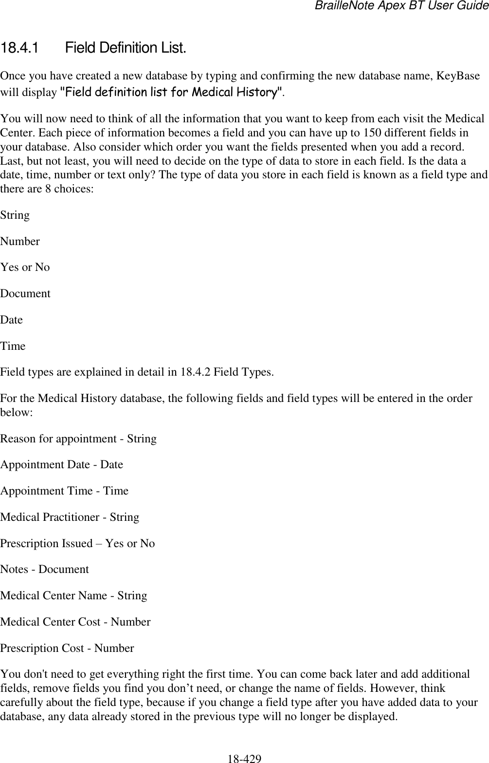 BrailleNote Apex BT User Guide   18-429   18.4.1  Field Definition List. Once you have created a new database by typing and confirming the new database name, KeyBase will display &quot;Field definition list for Medical History&quot;.  You will now need to think of all the information that you want to keep from each visit the Medical Center. Each piece of information becomes a field and you can have up to 150 different fields in your database. Also consider which order you want the fields presented when you add a record. Last, but not least, you will need to decide on the type of data to store in each field. Is the data a date, time, number or text only? The type of data you store in each field is known as a field type and there are 8 choices: String Number Yes or No  Document Date  Time Field types are explained in detail in 18.4.2 Field Types. For the Medical History database, the following fields and field types will be entered in the order below: Reason for appointment - String Appointment Date - Date Appointment Time - Time Medical Practitioner - String Prescription Issued – Yes or No Notes - Document Medical Center Name - String Medical Center Cost - Number Prescription Cost - Number You don&apos;t need to get everything right the first time. You can come back later and add additional fields, remove fields you find you don‟t need, or change the name of fields. However, think carefully about the field type, because if you change a field type after you have added data to your database, any data already stored in the previous type will no longer be displayed. 