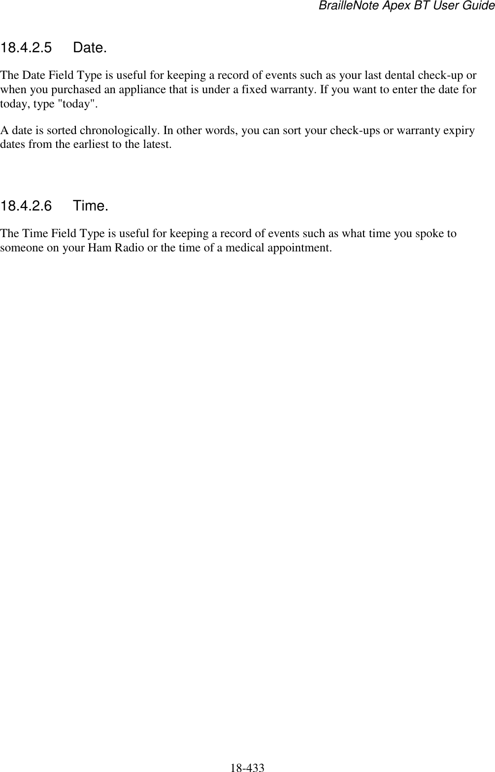 BrailleNote Apex BT User Guide   18-433   18.4.2.5  Date. The Date Field Type is useful for keeping a record of events such as your last dental check-up or when you purchased an appliance that is under a fixed warranty. If you want to enter the date for today, type &quot;today&quot;. A date is sorted chronologically. In other words, you can sort your check-ups or warranty expiry dates from the earliest to the latest.   18.4.2.6  Time. The Time Field Type is useful for keeping a record of events such as what time you spoke to someone on your Ham Radio or the time of a medical appointment.  