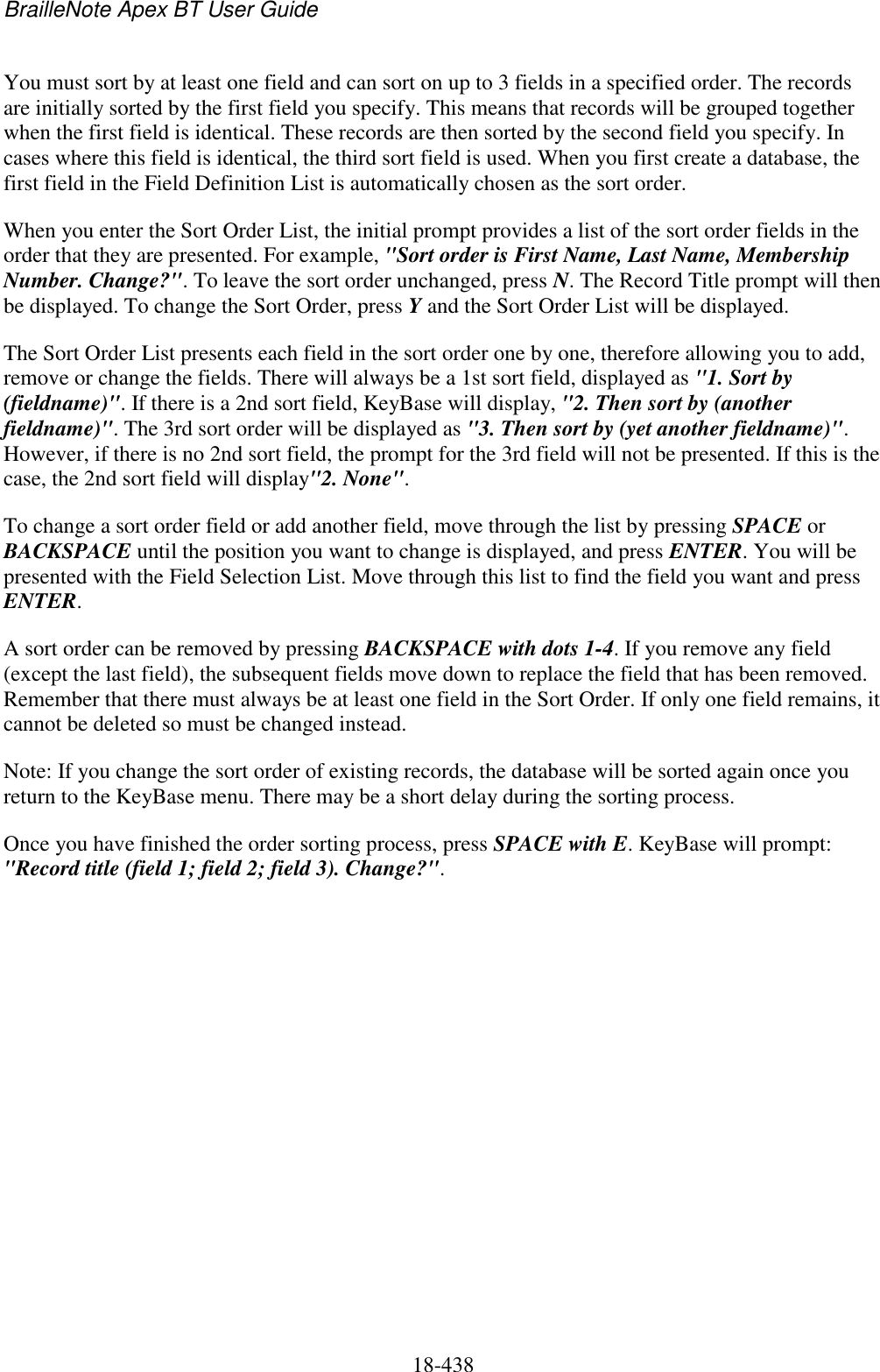 BrailleNote Apex BT User Guide   18-438   You must sort by at least one field and can sort on up to 3 fields in a specified order. The records are initially sorted by the first field you specify. This means that records will be grouped together when the first field is identical. These records are then sorted by the second field you specify. In cases where this field is identical, the third sort field is used. When you first create a database, the first field in the Field Definition List is automatically chosen as the sort order. When you enter the Sort Order List, the initial prompt provides a list of the sort order fields in the order that they are presented. For example, &quot;Sort order is First Name, Last Name, Membership Number. Change?&quot;. To leave the sort order unchanged, press N. The Record Title prompt will then be displayed. To change the Sort Order, press Y and the Sort Order List will be displayed.  The Sort Order List presents each field in the sort order one by one, therefore allowing you to add, remove or change the fields. There will always be a 1st sort field, displayed as &quot;1. Sort by (fieldname)&quot;. If there is a 2nd sort field, KeyBase will display, &quot;2. Then sort by (another fieldname)&quot;. The 3rd sort order will be displayed as &quot;3. Then sort by (yet another fieldname)&quot;. However, if there is no 2nd sort field, the prompt for the 3rd field will not be presented. If this is the case, the 2nd sort field will display&quot;2. None&quot;.  To change a sort order field or add another field, move through the list by pressing SPACE or BACKSPACE until the position you want to change is displayed, and press ENTER. You will be presented with the Field Selection List. Move through this list to find the field you want and press ENTER. A sort order can be removed by pressing BACKSPACE with dots 1-4. If you remove any field (except the last field), the subsequent fields move down to replace the field that has been removed. Remember that there must always be at least one field in the Sort Order. If only one field remains, it cannot be deleted so must be changed instead. Note: If you change the sort order of existing records, the database will be sorted again once you return to the KeyBase menu. There may be a short delay during the sorting process. Once you have finished the order sorting process, press SPACE with E. KeyBase will prompt: &quot;Record title (field 1; field 2; field 3). Change?&quot;.   