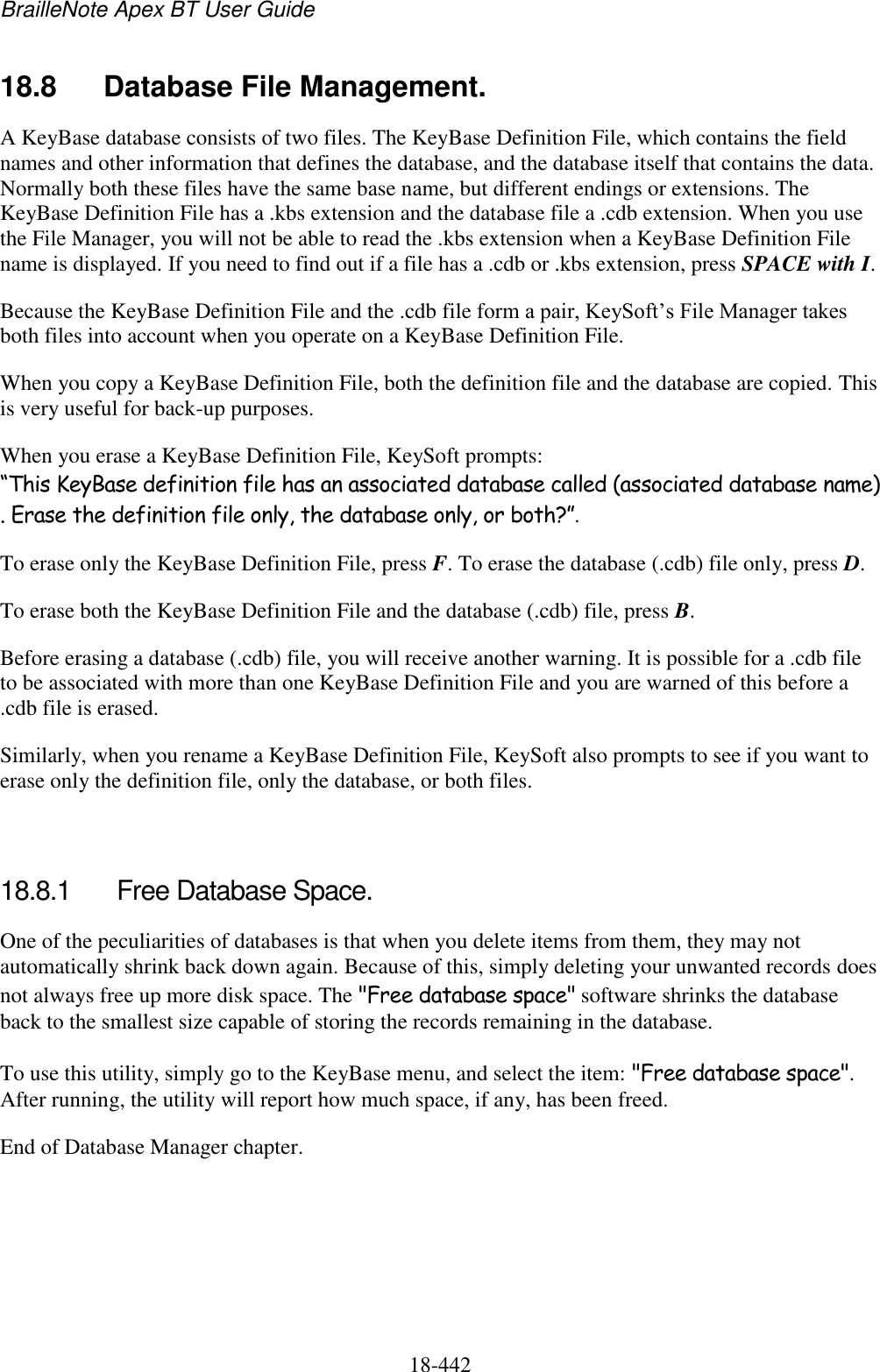 BrailleNote Apex BT User Guide   18-442   18.8  Database File Management. A KeyBase database consists of two files. The KeyBase Definition File, which contains the field names and other information that defines the database, and the database itself that contains the data. Normally both these files have the same base name, but different endings or extensions. The KeyBase Definition File has a .kbs extension and the database file a .cdb extension. When you use the File Manager, you will not be able to read the .kbs extension when a KeyBase Definition File name is displayed. If you need to find out if a file has a .cdb or .kbs extension, press SPACE with I.  Because the KeyBase Definition File and the .cdb file form a pair, KeySoft‟s File Manager takes both files into account when you operate on a KeyBase Definition File. When you copy a KeyBase Definition File, both the definition file and the database are copied. This is very useful for back-up purposes. When you erase a KeyBase Definition File, KeySoft prompts: “This KeyBase definition file has an associated database called (associated database name). Erase the definition file only, the database only, or both?”.  To erase only the KeyBase Definition File, press F. To erase the database (.cdb) file only, press D.  To erase both the KeyBase Definition File and the database (.cdb) file, press B.  Before erasing a database (.cdb) file, you will receive another warning. It is possible for a .cdb file to be associated with more than one KeyBase Definition File and you are warned of this before a .cdb file is erased. Similarly, when you rename a KeyBase Definition File, KeySoft also prompts to see if you want to erase only the definition file, only the database, or both files.   18.8.1  Free Database Space. One of the peculiarities of databases is that when you delete items from them, they may not automatically shrink back down again. Because of this, simply deleting your unwanted records does not always free up more disk space. The &quot;Free database space&quot; software shrinks the database back to the smallest size capable of storing the records remaining in the database. To use this utility, simply go to the KeyBase menu, and select the item: &quot;Free database space&quot;. After running, the utility will report how much space, if any, has been freed. End of Database Manager chapter.  