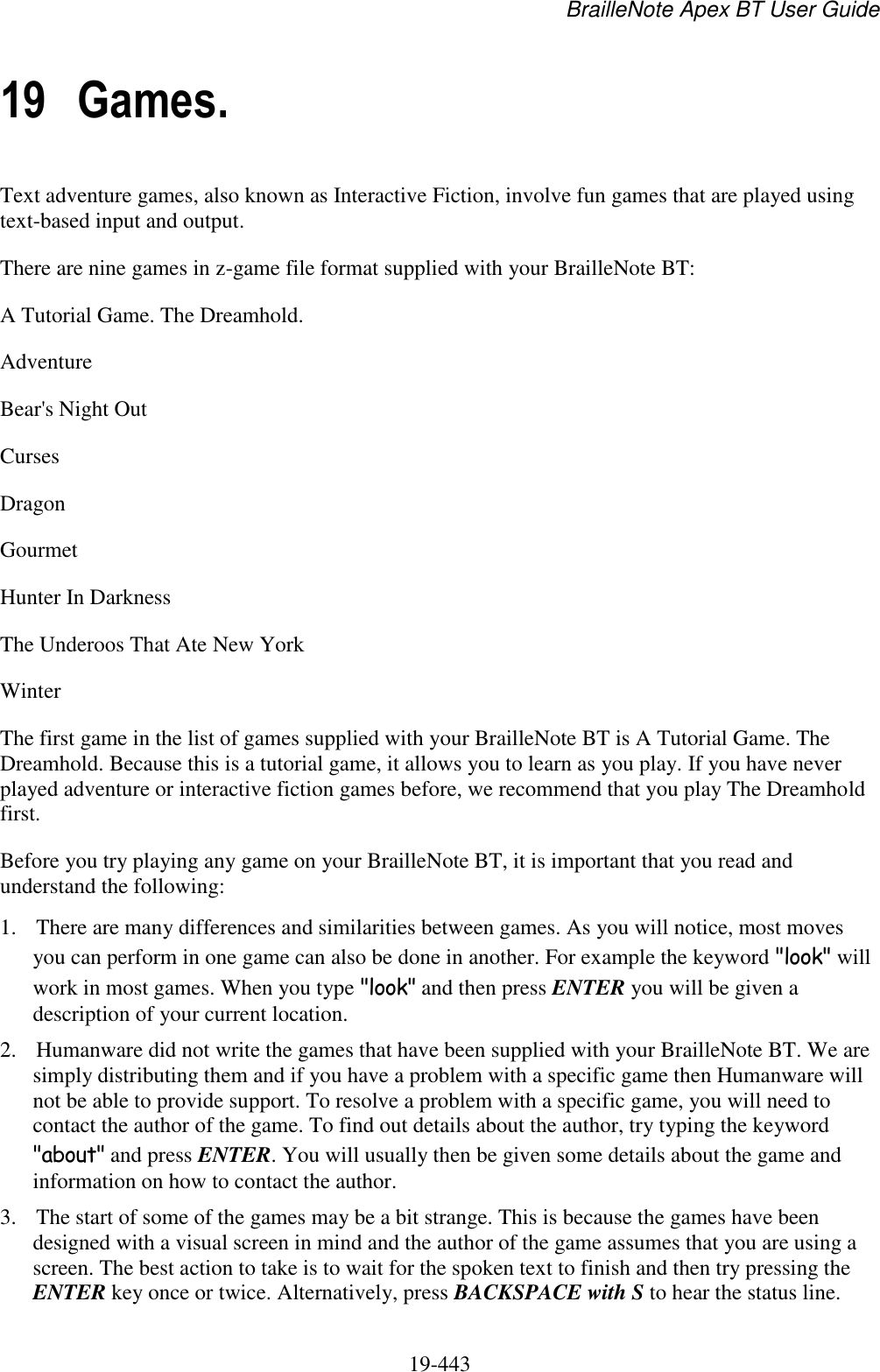 BrailleNote Apex BT User Guide   19-443   19 Games. Text adventure games, also known as Interactive Fiction, involve fun games that are played using text-based input and output. There are nine games in z-game file format supplied with your BrailleNote BT: A Tutorial Game. The Dreamhold. Adventure Bear&apos;s Night Out Curses Dragon Gourmet Hunter In Darkness The Underoos That Ate New York Winter The first game in the list of games supplied with your BrailleNote BT is A Tutorial Game. The Dreamhold. Because this is a tutorial game, it allows you to learn as you play. If you have never played adventure or interactive fiction games before, we recommend that you play The Dreamhold first.  Before you try playing any game on your BrailleNote BT, it is important that you read and understand the following: 1. There are many differences and similarities between games. As you will notice, most moves you can perform in one game can also be done in another. For example the keyword &quot;look&quot; will work in most games. When you type &quot;look&quot; and then press ENTER you will be given a description of your current location. 2. Humanware did not write the games that have been supplied with your BrailleNote BT. We are simply distributing them and if you have a problem with a specific game then Humanware will not be able to provide support. To resolve a problem with a specific game, you will need to contact the author of the game. To find out details about the author, try typing the keyword &quot;about&quot; and press ENTER. You will usually then be given some details about the game and information on how to contact the author. 3. The start of some of the games may be a bit strange. This is because the games have been designed with a visual screen in mind and the author of the game assumes that you are using a screen. The best action to take is to wait for the spoken text to finish and then try pressing the ENTER key once or twice. Alternatively, press BACKSPACE with S to hear the status line. 