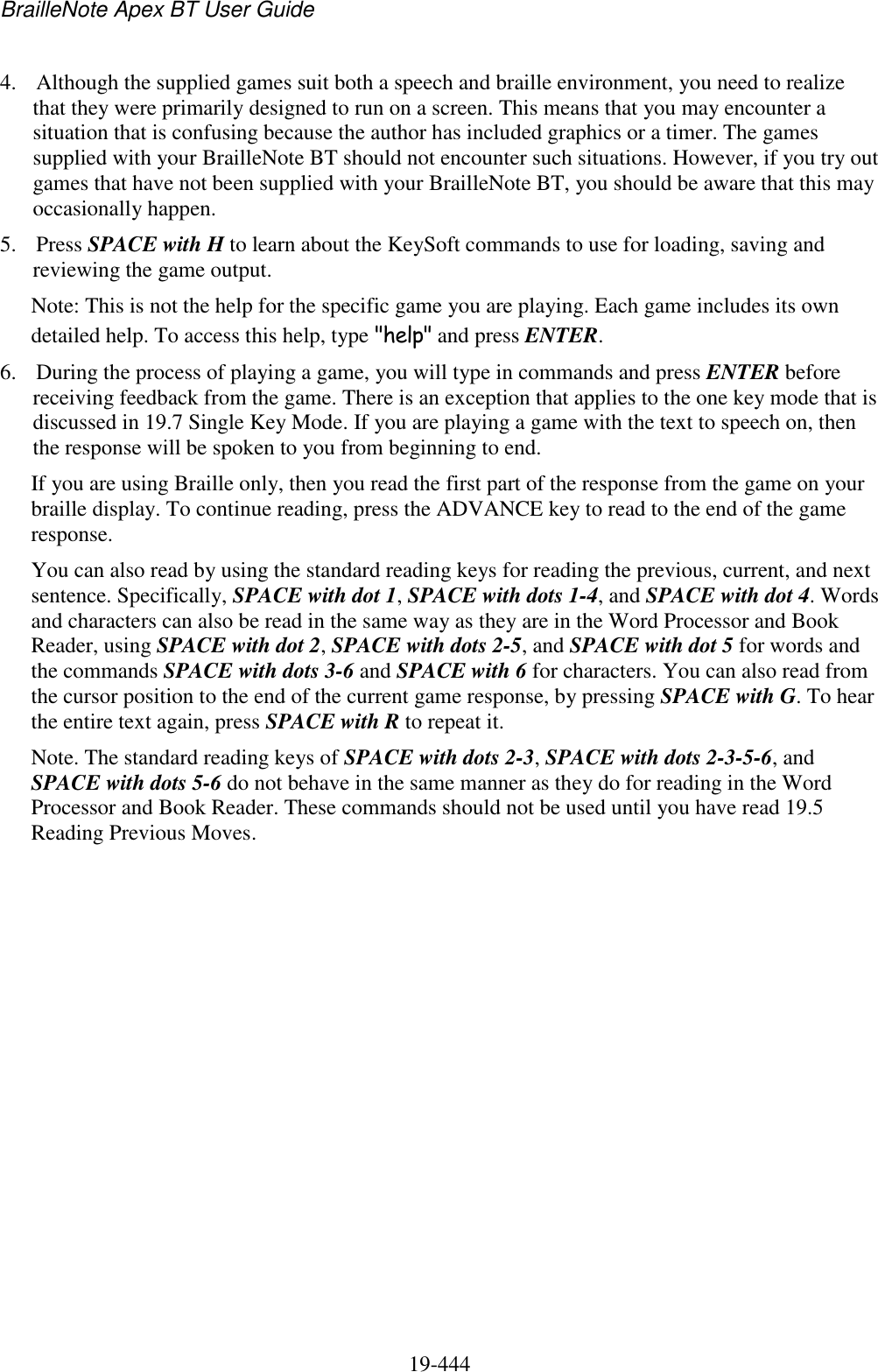 BrailleNote Apex BT User Guide   19-444   4. Although the supplied games suit both a speech and braille environment, you need to realize that they were primarily designed to run on a screen. This means that you may encounter a situation that is confusing because the author has included graphics or a timer. The games supplied with your BrailleNote BT should not encounter such situations. However, if you try out games that have not been supplied with your BrailleNote BT, you should be aware that this may occasionally happen. 5. Press SPACE with H to learn about the KeySoft commands to use for loading, saving and reviewing the game output.  Note: This is not the help for the specific game you are playing. Each game includes its own detailed help. To access this help, type &quot;help&quot; and press ENTER. 6. During the process of playing a game, you will type in commands and press ENTER before receiving feedback from the game. There is an exception that applies to the one key mode that is discussed in 19.7 Single Key Mode. If you are playing a game with the text to speech on, then the response will be spoken to you from beginning to end. If you are using Braille only, then you read the first part of the response from the game on your braille display. To continue reading, press the ADVANCE key to read to the end of the game response. You can also read by using the standard reading keys for reading the previous, current, and next sentence. Specifically, SPACE with dot 1, SPACE with dots 1-4, and SPACE with dot 4. Words and characters can also be read in the same way as they are in the Word Processor and Book Reader, using SPACE with dot 2, SPACE with dots 2-5, and SPACE with dot 5 for words and the commands SPACE with dots 3-6 and SPACE with 6 for characters. You can also read from the cursor position to the end of the current game response, by pressing SPACE with G. To hear the entire text again, press SPACE with R to repeat it. Note. The standard reading keys of SPACE with dots 2-3, SPACE with dots 2-3-5-6, and SPACE with dots 5-6 do not behave in the same manner as they do for reading in the Word Processor and Book Reader. These commands should not be used until you have read 19.5 Reading Previous Moves.  