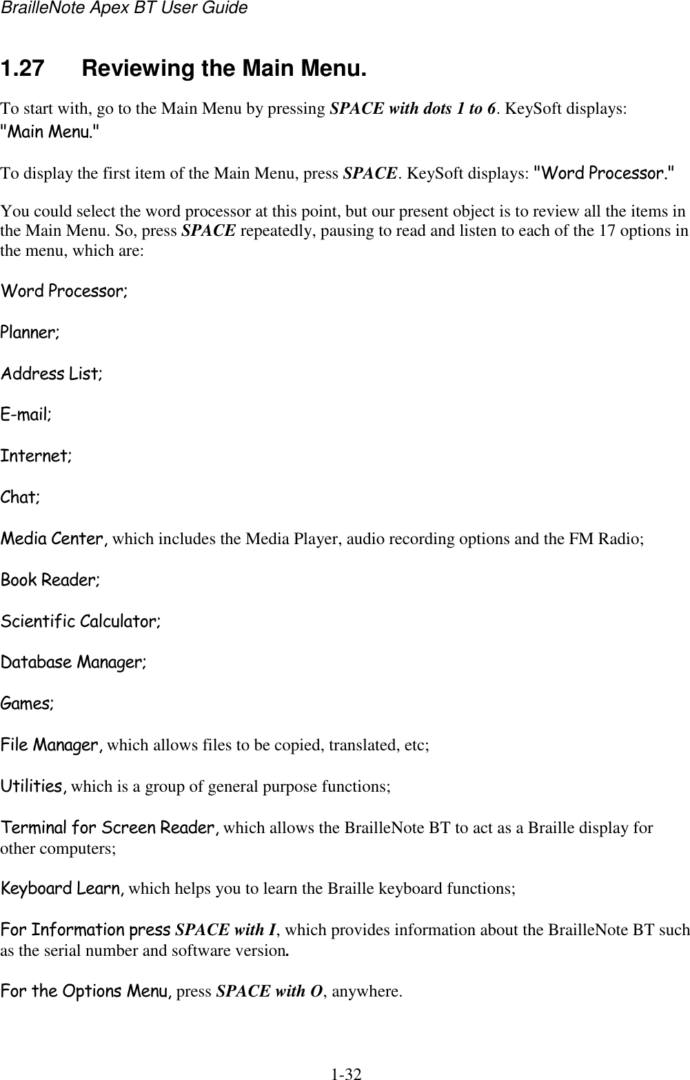 BrailleNote Apex BT User Guide   1-32   1.27  Reviewing the Main Menu. To start with, go to the Main Menu by pressing SPACE with dots 1 to 6. KeySoft displays: &quot;Main Menu.&quot; To display the first item of the Main Menu, press SPACE. KeySoft displays: &quot;Word Processor.&quot; You could select the word processor at this point, but our present object is to review all the items in the Main Menu. So, press SPACE repeatedly, pausing to read and listen to each of the 17 options in the menu, which are: Word Processor; Planner; Address List; E-mail; Internet; Chat; Media Center, which includes the Media Player, audio recording options and the FM Radio; Book Reader; Scientific Calculator; Database Manager; Games; File Manager, which allows files to be copied, translated, etc; Utilities, which is a group of general purpose functions; Terminal for Screen Reader, which allows the BrailleNote BT to act as a Braille display for other computers; Keyboard Learn, which helps you to learn the Braille keyboard functions; For Information press SPACE with I, which provides information about the BrailleNote BT such as the serial number and software version. For the Options Menu, press SPACE with O, anywhere. 