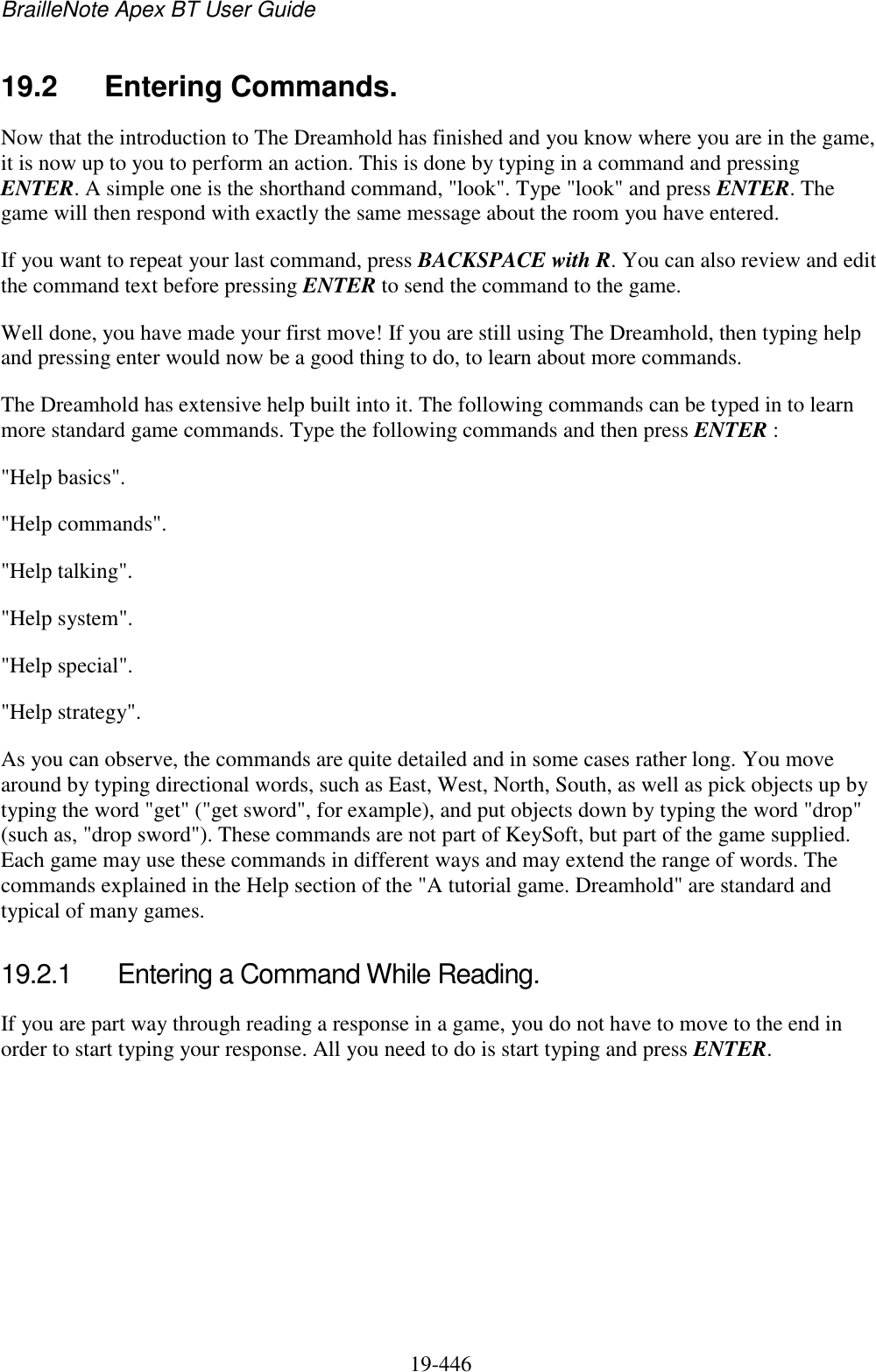 BrailleNote Apex BT User Guide   19-446   19.2  Entering Commands. Now that the introduction to The Dreamhold has finished and you know where you are in the game, it is now up to you to perform an action. This is done by typing in a command and pressing ENTER. A simple one is the shorthand command, &quot;look&quot;. Type &quot;look&quot; and press ENTER. The game will then respond with exactly the same message about the room you have entered. If you want to repeat your last command, press BACKSPACE with R. You can also review and edit the command text before pressing ENTER to send the command to the game. Well done, you have made your first move! If you are still using The Dreamhold, then typing help and pressing enter would now be a good thing to do, to learn about more commands.  The Dreamhold has extensive help built into it. The following commands can be typed in to learn more standard game commands. Type the following commands and then press ENTER : &quot;Help basics&quot;. &quot;Help commands&quot;. &quot;Help talking&quot;. &quot;Help system&quot;. &quot;Help special&quot;. &quot;Help strategy&quot;. As you can observe, the commands are quite detailed and in some cases rather long. You move around by typing directional words, such as East, West, North, South, as well as pick objects up by typing the word &quot;get&quot; (&quot;get sword&quot;, for example), and put objects down by typing the word &quot;drop&quot; (such as, &quot;drop sword&quot;). These commands are not part of KeySoft, but part of the game supplied. Each game may use these commands in different ways and may extend the range of words. The commands explained in the Help section of the &quot;A tutorial game. Dreamhold&quot; are standard and typical of many games.  19.2.1  Entering a Command While Reading. If you are part way through reading a response in a game, you do not have to move to the end in order to start typing your response. All you need to do is start typing and press ENTER.  