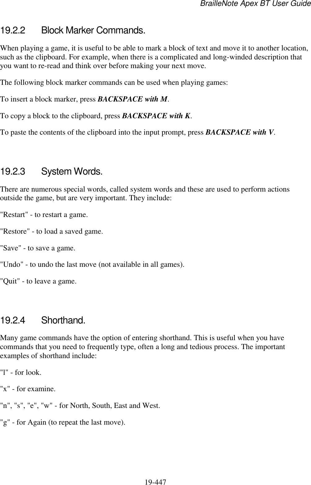BrailleNote Apex BT User Guide   19-447   19.2.2  Block Marker Commands. When playing a game, it is useful to be able to mark a block of text and move it to another location, such as the clipboard. For example, when there is a complicated and long-winded description that you want to re-read and think over before making your next move. The following block marker commands can be used when playing games: To insert a block marker, press BACKSPACE with M. To copy a block to the clipboard, press BACKSPACE with K. To paste the contents of the clipboard into the input prompt, press BACKSPACE with V.   19.2.3  System Words. There are numerous special words, called system words and these are used to perform actions outside the game, but are very important. They include: &quot;Restart&quot; - to restart a game. &quot;Restore&quot; - to load a saved game. &quot;Save&quot; - to save a game. &quot;Undo&quot; - to undo the last move (not available in all games). &quot;Quit&quot; - to leave a game.   19.2.4  Shorthand. Many game commands have the option of entering shorthand. This is useful when you have commands that you need to frequently type, often a long and tedious process. The important examples of shorthand include: &quot;l&quot; - for look. &quot;x&quot; - for examine. &quot;n&quot;, &quot;s&quot;, &quot;e&quot;, &quot;w&quot; - for North, South, East and West. &quot;g&quot; - for Again (to repeat the last move).  