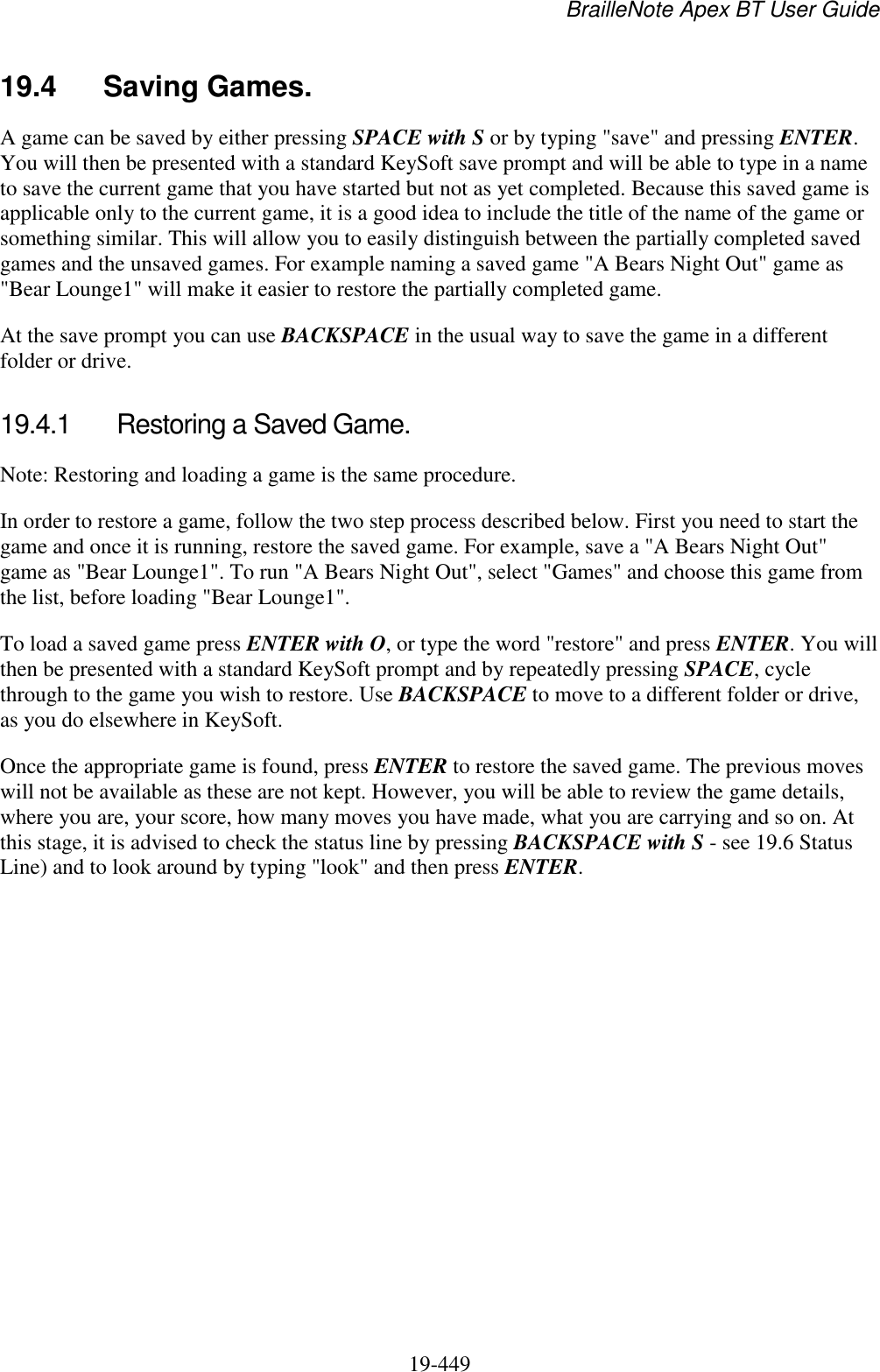 BrailleNote Apex BT User Guide   19-449   19.4  Saving Games. A game can be saved by either pressing SPACE with S or by typing &quot;save&quot; and pressing ENTER. You will then be presented with a standard KeySoft save prompt and will be able to type in a name to save the current game that you have started but not as yet completed. Because this saved game is applicable only to the current game, it is a good idea to include the title of the name of the game or something similar. This will allow you to easily distinguish between the partially completed saved games and the unsaved games. For example naming a saved game &quot;A Bears Night Out&quot; game as &quot;Bear Lounge1&quot; will make it easier to restore the partially completed game. At the save prompt you can use BACKSPACE in the usual way to save the game in a different folder or drive.  19.4.1  Restoring a Saved Game. Note: Restoring and loading a game is the same procedure. In order to restore a game, follow the two step process described below. First you need to start the game and once it is running, restore the saved game. For example, save a &quot;A Bears Night Out&quot; game as &quot;Bear Lounge1&quot;. To run &quot;A Bears Night Out&quot;, select &quot;Games&quot; and choose this game from the list, before loading &quot;Bear Lounge1&quot;. To load a saved game press ENTER with O, or type the word &quot;restore&quot; and press ENTER. You will then be presented with a standard KeySoft prompt and by repeatedly pressing SPACE, cycle through to the game you wish to restore. Use BACKSPACE to move to a different folder or drive, as you do elsewhere in KeySoft.  Once the appropriate game is found, press ENTER to restore the saved game. The previous moves will not be available as these are not kept. However, you will be able to review the game details, where you are, your score, how many moves you have made, what you are carrying and so on. At this stage, it is advised to check the status line by pressing BACKSPACE with S - see 19.6 Status Line) and to look around by typing &quot;look&quot; and then press ENTER.  