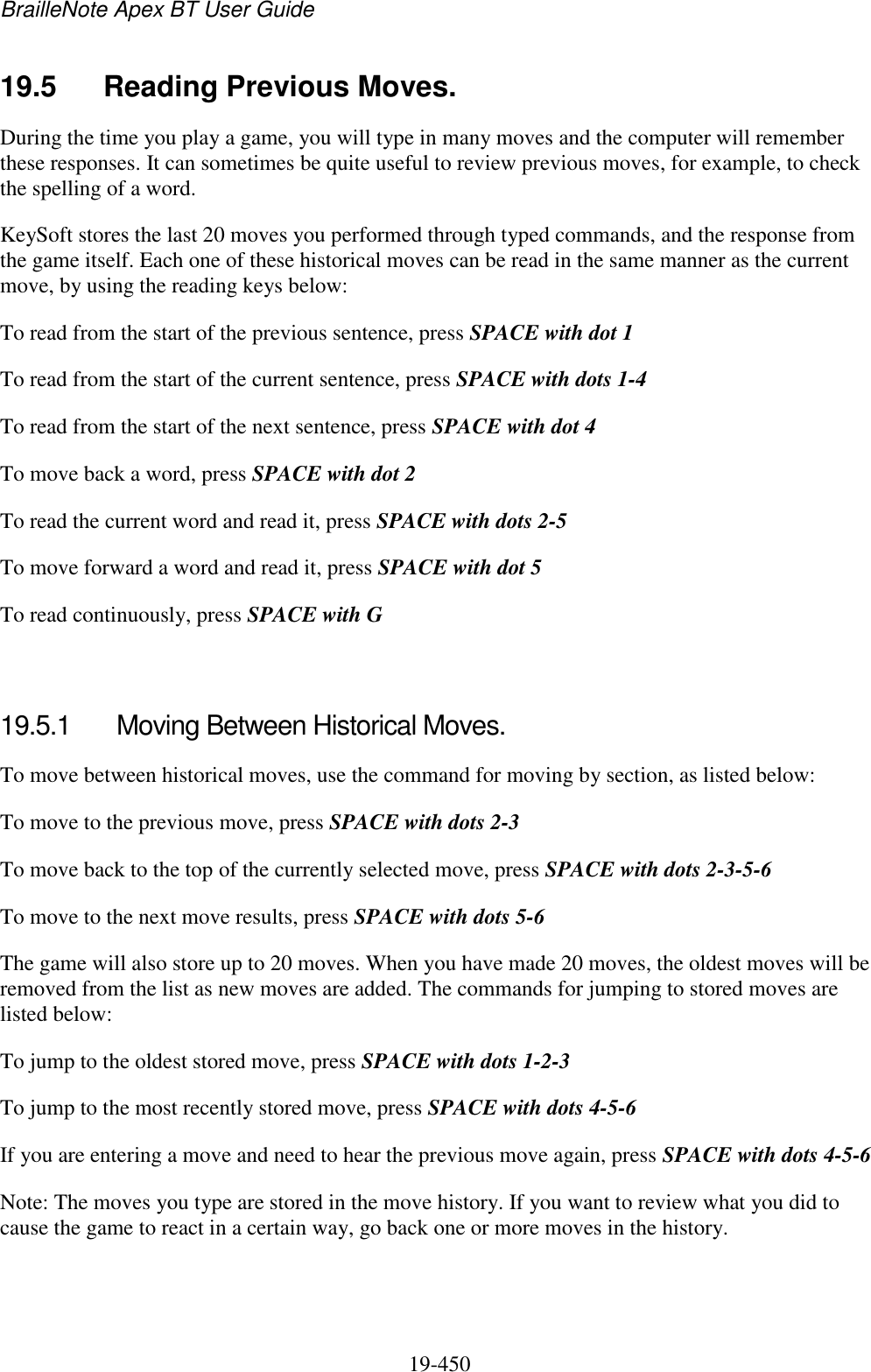 BrailleNote Apex BT User Guide   19-450   19.5  Reading Previous Moves. During the time you play a game, you will type in many moves and the computer will remember these responses. It can sometimes be quite useful to review previous moves, for example, to check the spelling of a word.  KeySoft stores the last 20 moves you performed through typed commands, and the response from the game itself. Each one of these historical moves can be read in the same manner as the current move, by using the reading keys below: To read from the start of the previous sentence, press SPACE with dot 1 To read from the start of the current sentence, press SPACE with dots 1-4 To read from the start of the next sentence, press SPACE with dot 4 To move back a word, press SPACE with dot 2 To read the current word and read it, press SPACE with dots 2-5 To move forward a word and read it, press SPACE with dot 5 To read continuously, press SPACE with G   19.5.1  Moving Between Historical Moves. To move between historical moves, use the command for moving by section, as listed below: To move to the previous move, press SPACE with dots 2-3  To move back to the top of the currently selected move, press SPACE with dots 2-3-5-6 To move to the next move results, press SPACE with dots 5-6  The game will also store up to 20 moves. When you have made 20 moves, the oldest moves will be removed from the list as new moves are added. The commands for jumping to stored moves are listed below: To jump to the oldest stored move, press SPACE with dots 1-2-3 To jump to the most recently stored move, press SPACE with dots 4-5-6 If you are entering a move and need to hear the previous move again, press SPACE with dots 4-5-6 Note: The moves you type are stored in the move history. If you want to review what you did to cause the game to react in a certain way, go back one or more moves in the history.  