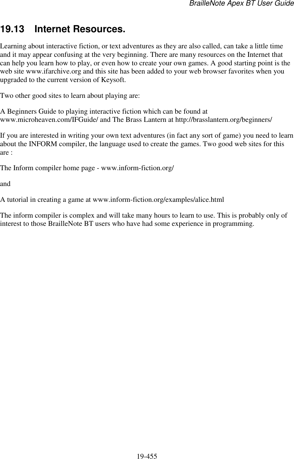 BrailleNote Apex BT User Guide   19-455   19.13  Internet Resources. Learning about interactive fiction, or text adventures as they are also called, can take a little time and it may appear confusing at the very beginning. There are many resources on the Internet that can help you learn how to play, or even how to create your own games. A good starting point is the web site www.ifarchive.org and this site has been added to your web browser favorites when you upgraded to the current version of Keysoft. Two other good sites to learn about playing are: A Beginners Guide to playing interactive fiction which can be found at www.microheaven.com/IFGuide/ and The Brass Lantern at http://brasslantern.org/beginners/ If you are interested in writing your own text adventures (in fact any sort of game) you need to learn about the INFORM compiler, the language used to create the games. Two good web sites for this are : The Inform compiler home page - www.inform-fiction.org/ and A tutorial in creating a game at www.inform-fiction.org/examples/alice.html The inform compiler is complex and will take many hours to learn to use. This is probably only of interest to those BrailleNote BT users who have had some experience in programming.   