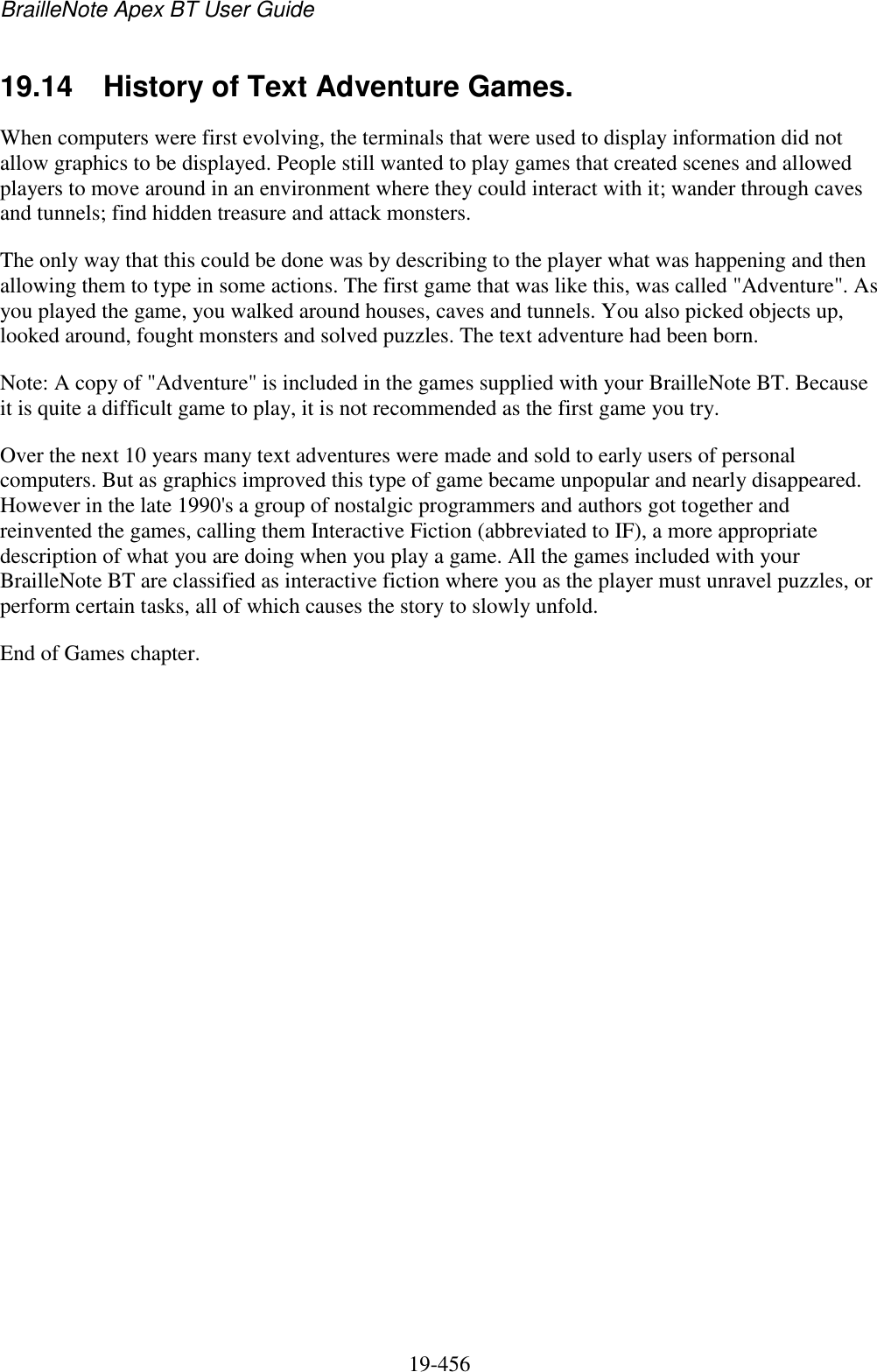 BrailleNote Apex BT User Guide   19-456   19.14  History of Text Adventure Games. When computers were first evolving, the terminals that were used to display information did not allow graphics to be displayed. People still wanted to play games that created scenes and allowed players to move around in an environment where they could interact with it; wander through caves and tunnels; find hidden treasure and attack monsters.  The only way that this could be done was by describing to the player what was happening and then allowing them to type in some actions. The first game that was like this, was called &quot;Adventure&quot;. As you played the game, you walked around houses, caves and tunnels. You also picked objects up, looked around, fought monsters and solved puzzles. The text adventure had been born.  Note: A copy of &quot;Adventure&quot; is included in the games supplied with your BrailleNote BT. Because it is quite a difficult game to play, it is not recommended as the first game you try.  Over the next 10 years many text adventures were made and sold to early users of personal computers. But as graphics improved this type of game became unpopular and nearly disappeared. However in the late 1990&apos;s a group of nostalgic programmers and authors got together and reinvented the games, calling them Interactive Fiction (abbreviated to IF), a more appropriate description of what you are doing when you play a game. All the games included with your BrailleNote BT are classified as interactive fiction where you as the player must unravel puzzles, or perform certain tasks, all of which causes the story to slowly unfold. End of Games chapter.   