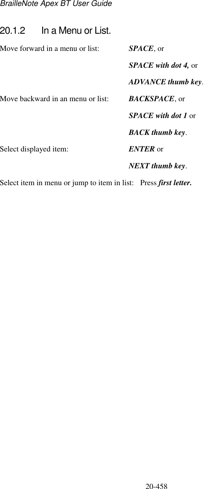 BrailleNote Apex BT User Guide   20-458   20.1.2  In a Menu or List. Move forward in a menu or list:  SPACE, or   SPACE with dot 4, or   ADVANCE thumb key. Move backward in an menu or list:  BACKSPACE, or  SPACE with dot 1 or  BACK thumb key. Select displayed item:  ENTER or   NEXT thumb key. Select item in menu or jump to item in list:  Press first letter.   