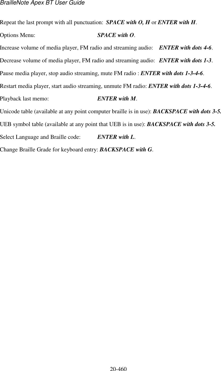 BrailleNote Apex BT User Guide   20-460   Repeat the last prompt with all punctuation:  SPACE with O, H or ENTER with H. Options Menu:  SPACE with O. Increase volume of media player, FM radio and streaming audio:  ENTER with dots 4-6. Decrease volume of media player, FM radio and streaming audio:  ENTER with dots 1-3. Pause media player, stop audio streaming, mute FM radio : ENTER with dots 1-3-4-6. Restart media player, start audio streaming, unmute FM radio: ENTER with dots 1-3-4-6. Playback last memo:  ENTER with M. Unicode table (available at any point computer braille is in use): BACKSPACE with dots 3-5. UEB symbol table (available at any point that UEB is in use): BACKSPACE with dots 3-5. Select Language and Braille code:   ENTER with L. Change Braille Grade for keyboard entry: BACKSPACE with G.   