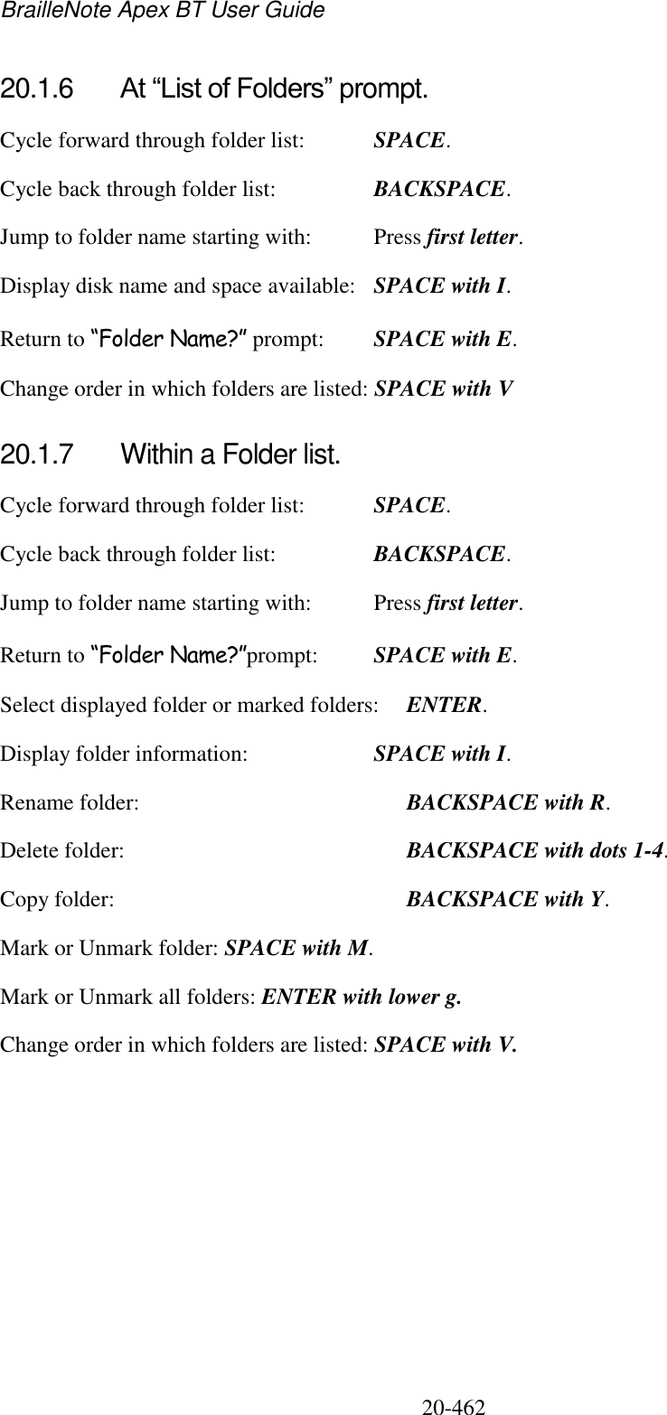 BrailleNote Apex BT User Guide   20-462   20.1.6  At “List of Folders” prompt. Cycle forward through folder list:  SPACE. Cycle back through folder list:  BACKSPACE. Jump to folder name starting with:  Press first letter. Display disk name and space available:  SPACE with I. Return to “Folder Name?” prompt:  SPACE with E. Change order in which folders are listed: SPACE with V  20.1.7  Within a Folder list. Cycle forward through folder list:  SPACE. Cycle back through folder list:  BACKSPACE. Jump to folder name starting with:  Press first letter. Return to “Folder Name?”prompt:  SPACE with E. Select displayed folder or marked folders:  ENTER. Display folder information:  SPACE with I. Rename folder:    BACKSPACE with R. Delete folder:     BACKSPACE with dots 1-4. Copy folder:     BACKSPACE with Y. Mark or Unmark folder: SPACE with M. Mark or Unmark all folders: ENTER with lower g. Change order in which folders are listed: SPACE with V.  